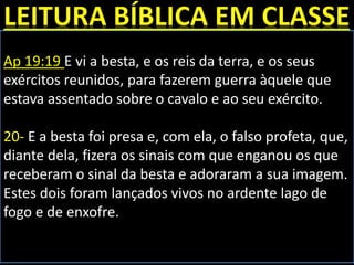 Ap 19:19 E vi a besta, e os reis da terra, e os seus
exércitos reunidos, para fazerem guerra àquele que
estava assentado sobre o cavalo e ao seu exército.
20- E a besta foi presa e, com ela, o falso profeta, que,
diante dela, fizera os sinais com que enganou os que
receberam o sinal da besta e adoraram a sua imagem.
Estes dois foram lançados vivos no ardente lago de
fogo e de enxofre.
 