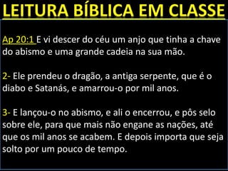 Ap 20:1 E vi descer do céu um anjo que tinha a chave
do abismo e uma grande cadeia na sua mão.
2- Ele prendeu o dragão, a antiga serpente, que é o
diabo e Satanás, e amarrou-o por mil anos.
3- E lançou-o no abismo, e ali o encerrou, e pôs selo
sobre ele, para que mais não engane as nações, até
que os mil anos se acabem. E depois importa que seja
solto por um pouco de tempo.
 