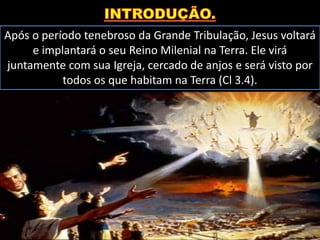 Após o período tenebroso da Grande Tribulação, Jesus voltará
e implantará o seu Reino Milenial na Terra. Ele virá
juntamente com sua Igreja, cercado de anjos e será visto por
todos os que habitam na Terra (Cl 3.4).
 