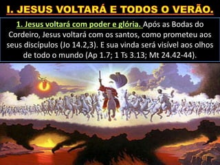 1. Jesus voltará com poder e glória. Após as Bodas do
Cordeiro, Jesus voltará com os santos, como prometeu aos
seus discípulos (Jo 14.2,3). E sua vinda será visível aos olhos
de todo o mundo (Ap 1.7; 1 Ts 3.13; Mt 24.42-44).
 