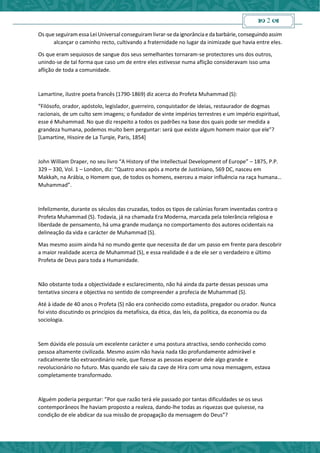  2 
Os que seguiram essa Lei Universal conseguiram livrar-se da ignorânciae dabarbárie, conseguindoassim
alcançar o caminho recto, cultivando a fraternidade no lugar da inimizade que havia entre eles.
Os que eram sequiosos de sangue dos seus semelhantes tornaram-se protectores uns dos outros,
unindo-se de tal forma que caso um de entre eles estivesse numa aflição consideravam isso uma
aflição de toda a comunidade.
Lamartine, ilustre poeta francês (1790-1869) diz acerca do Profeta Muhammad (S):
“Filósofo, orador, apóstolo, legislador, guerreiro, conquistador de ideias, restaurador de dogmas
racionais, de um culto sem imagens; o fundador de vinte impérios terrestres e um império espiritual,
esse é Muhammad. No que diz respeito a todos os padrões na base dos quais pode ser medida a
grandeza humana, podemos muito bem perguntar: será que existe algum homem maior que ele”?
[Lamartine, Hisoire de La Turqie, Paris, 1854]
John William Draper, no seu livro “A History of the Intellectual Development of Europe” – 1875, P.P.
329 – 330, Vol. 1 – London, diz: “Quatro anos após a morte de Justiniano, 569 DC, nasceu em
Makkah, na Arábia, o Homem que, de todos os homens, exerceu a maior influência na raça humana…
Muhammad”.
Infelizmente, durante os séculos das cruzadas, todos os tipos de calúnias foram inventadas contra o
Profeta Muhammad (S). Todavia, já na chamada Era Moderna, marcada pela tolerância religiosa e
liberdade de pensamento, há uma grande mudança no comportamento dos autores ocidentais na
delineação da vida e carácter de Muhammad (S).
Mas mesmo assim ainda há no mundo gente que necessita de dar um passo em frente para descobrir
a maior realidade acerca de Muhammad (S), e essa realidade é a de ele ser o verdadeiro e último
Profeta de Deus para toda a Humanidade.
Não obstante toda a objectividade e esclarecimento, não há ainda da parte dessas pessoas uma
tentativa sincera e objectiva no sentido de compreender a profecia de Muhammad (S).
Até à idade de 40 anos o Profeta (S) não era conhecido como estadista, pregador ou orador. Nunca
foi visto discutindo os princípios da metafísica, da ética, das leis, da política, da economia ou da
sociologia.
Sem dúvida ele possuía um excelente carácter e uma postura atractiva, sendo conhecido como
pessoa altamente civilizada. Mesmo assim não havia nada tão profundamente admirável e
radicalmente tão extraordinário nele, que fizesse as pessoas esperar dele algo grande e
revolucionário no futuro. Mas quando ele saiu da cave de Hira com uma nova mensagem, estava
completamente transformado.
Alguém poderia perguntar: ”Por que razão terá ele passado por tantas dificuldades se os seus
contemporâneos lhe haviam proposto a realeza, dando-lhe todas as riquezas que quisesse, na
condição de ele abdicar da sua missão de propagação da mensagem do Deus”?
 