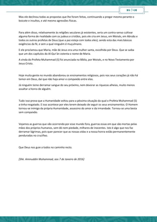  3 
Mas ele declinou todas as propostas que lhe foram feitas, continuando a pregar mesmo perante o
boicote e insultos, e até mesmo agressões físicas.
Para além disso, relativamente às religiões seculares já existentes, seria um contra-senso cultivar
alguma forma de rivalidade com os judeus e cristãos, pois ele cria em Jesus, em Moisés, em Abraão e
todos os outros profetas de Deus (que a paz esteja com todos eles), sendo esta das mais básicas
exigências da fé, e sem a qual ninguém é muçulmano.
E ele proclamou que Maria, mãe de Jesus era uma mulher santa, escolhida por Deus. Que se saiba
que um dos capítulos do Al-Qur’án ostenta o nome de Maria.
A vinda do Profeta Muhammad (S) foi anunciada na Bíblia, por Moisés, e no Novo Testamento por
Jesus Cristo.
Hoje muita gente no mundo abandonou os ensinamentos religiosos, pois nos seus corações já não há
temor em Deus, daí que não haja amor e compaixão entre elas.
Já ninguém teme derramar sangue do seu próximo, nem devorar as riquezas alheias, muito menos
assaltar a honra de alguém.
Tudo isso prova que a Humanidade voltou para a péssima situação da qual o Profeta Muhammad (S)
a tinha resgatado. E isso acontece por eles terem deixado de seguir os seus ensinamentos. O Homem
tornou-se inimigo da própria Humanidade, assassino do amor e da irmandade. Tornou-se uma besta
sem compaixão.
Vejamos as guerras que vão ocorrendo por esse mundo fora, guerras essas em que são mortas pelas
mãos dos próprios humanos, sem dó nem piedade, milhares de inocentes. Isto é algo que nos faz
derramar lágrimas, pois quer parecer que as nossas vidas e a nossa honra estão permanentemente
penduradas no crucifixo.
Que Deus nos guie a todos no caminho recto.
[Shk. Aminuddin Muhammad, aos 7 de Janeiro de 2016]
 