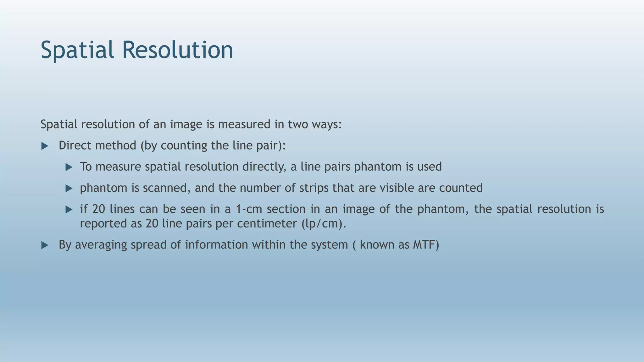 Spatial Resolution
Spatial resolution of an image is measured in two ways:
 Direct method (by counting the line pair):
 To measure spatial resolution directly, a line pairs phantom is used
 phantom is scanned, and the number of strips that are visible are counted
 if 20 lines can be seen in a 1-cm section in an image of the phantom, the spatial resolution is
reported as 20 line pairs per centimeter (lp/cm).
 By averaging spread of information within the system ( known as MTF)
 