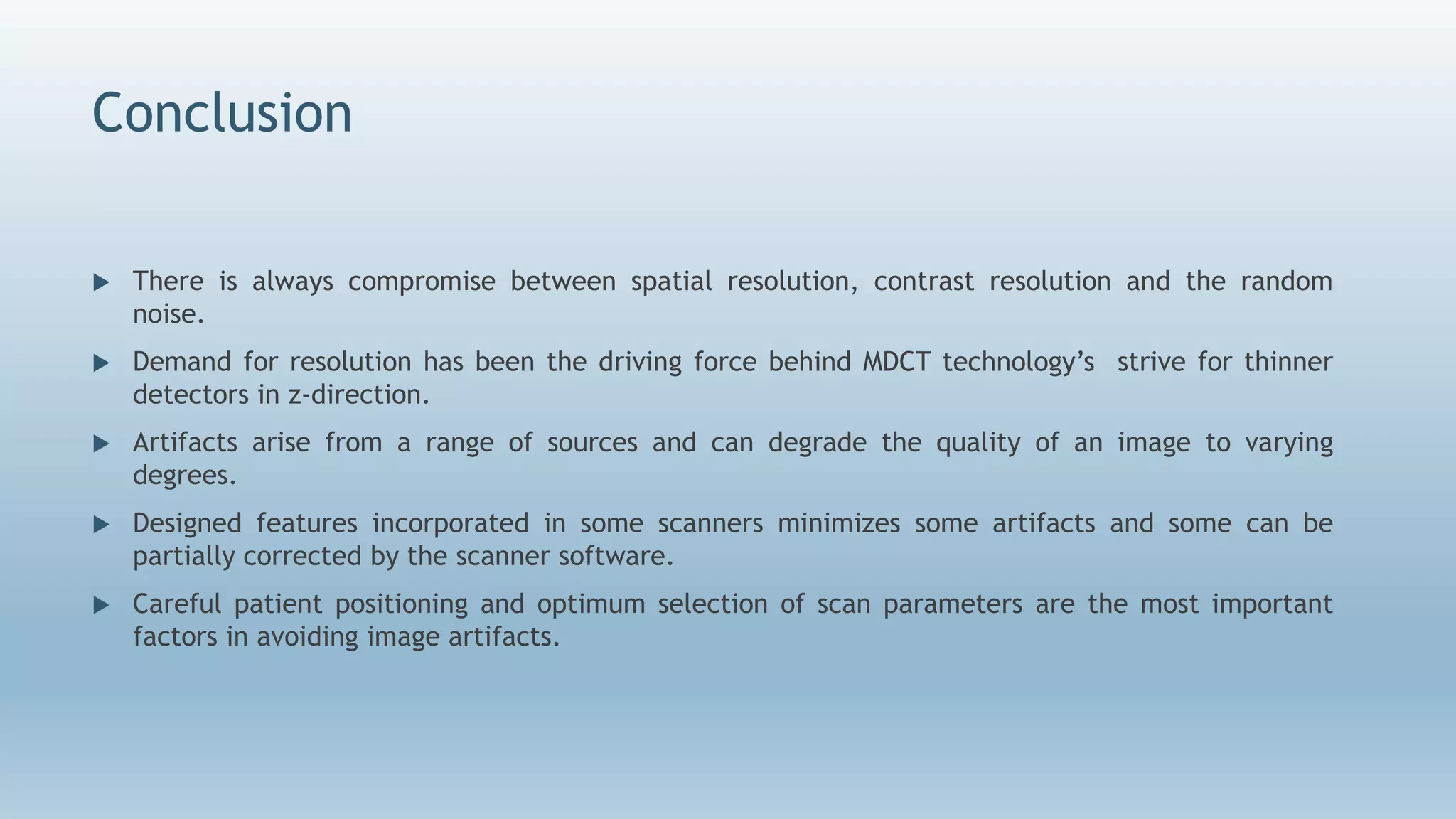 Conclusion
 There is always compromise between spatial resolution, contrast resolution and the random
noise.
 Demand for resolution has been the driving force behind MDCT technology’s strive for thinner
detectors in z-direction.
 Artifacts arise from a range of sources and can degrade the quality of an image to varying
degrees.
 Designed features incorporated in some scanners minimizes some artifacts and some can be
partially corrected by the scanner software.
 Careful patient positioning and optimum selection of scan parameters are the most important
factors in avoiding image artifacts.
 