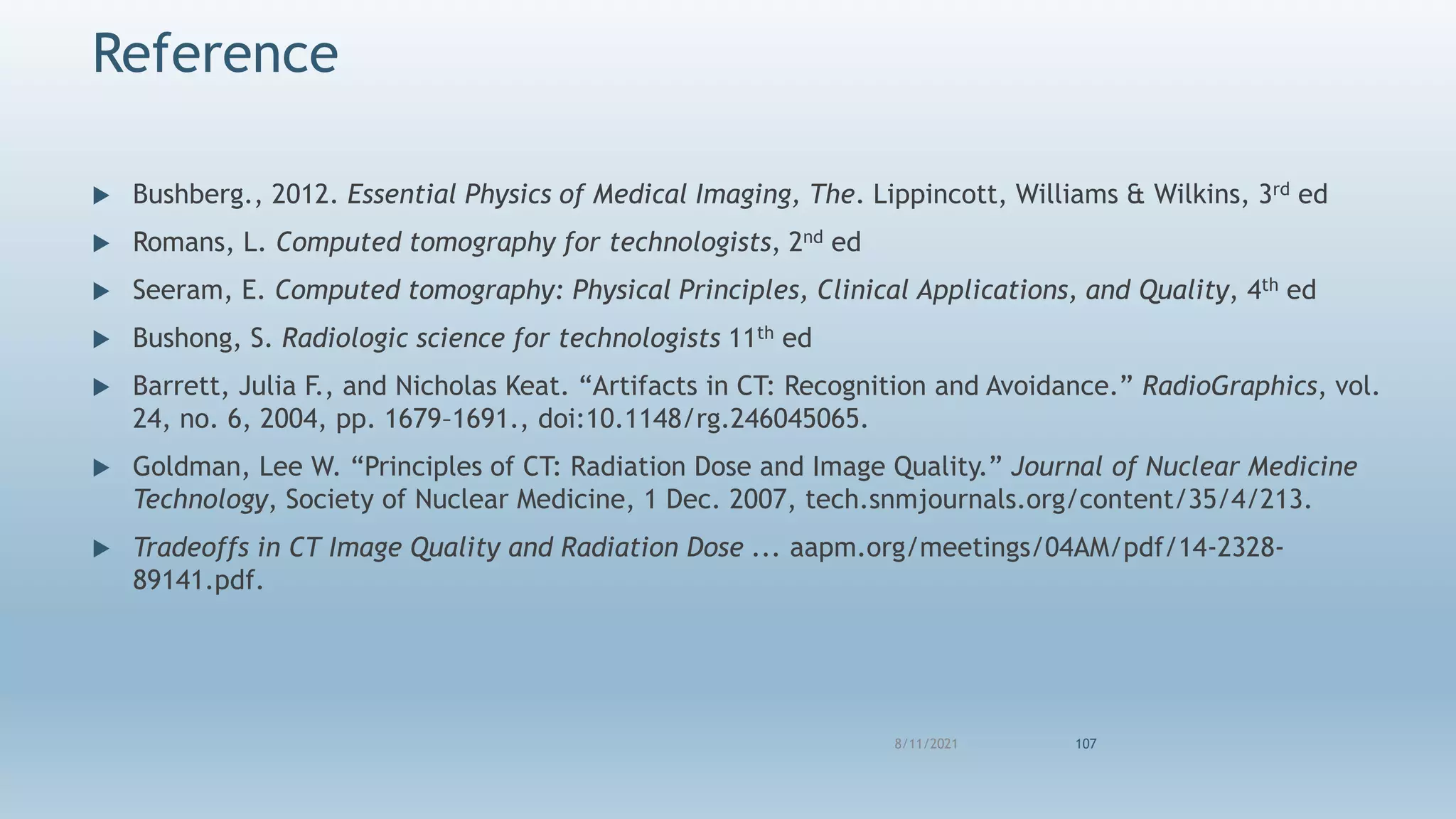  Bushberg., 2012. Essential Physics of Medical Imaging, The. Lippincott, Williams & Wilkins, 3rd ed
 Romans, L. Computed tomography for technologists, 2nd ed
 Seeram, E. Computed tomography: Physical Principles, Clinical Applications, and Quality, 4th ed
 Bushong, S. Radiologic science for technologists 11th ed
 Barrett, Julia F., and Nicholas Keat. “Artifacts in CT: Recognition and Avoidance.” RadioGraphics, vol.
24, no. 6, 2004, pp. 1679–1691., doi:10.1148/rg.246045065.
 Goldman, Lee W. “Principles of CT: Radiation Dose and Image Quality.” Journal of Nuclear Medicine
Technology, Society of Nuclear Medicine, 1 Dec. 2007, tech.snmjournals.org/content/35/4/213.
 Tradeoffs in CT Image Quality and Radiation Dose ... aapm.org/meetings/04AM/pdf/14-2328-
89141.pdf.
8/11/2021 107
Reference
 