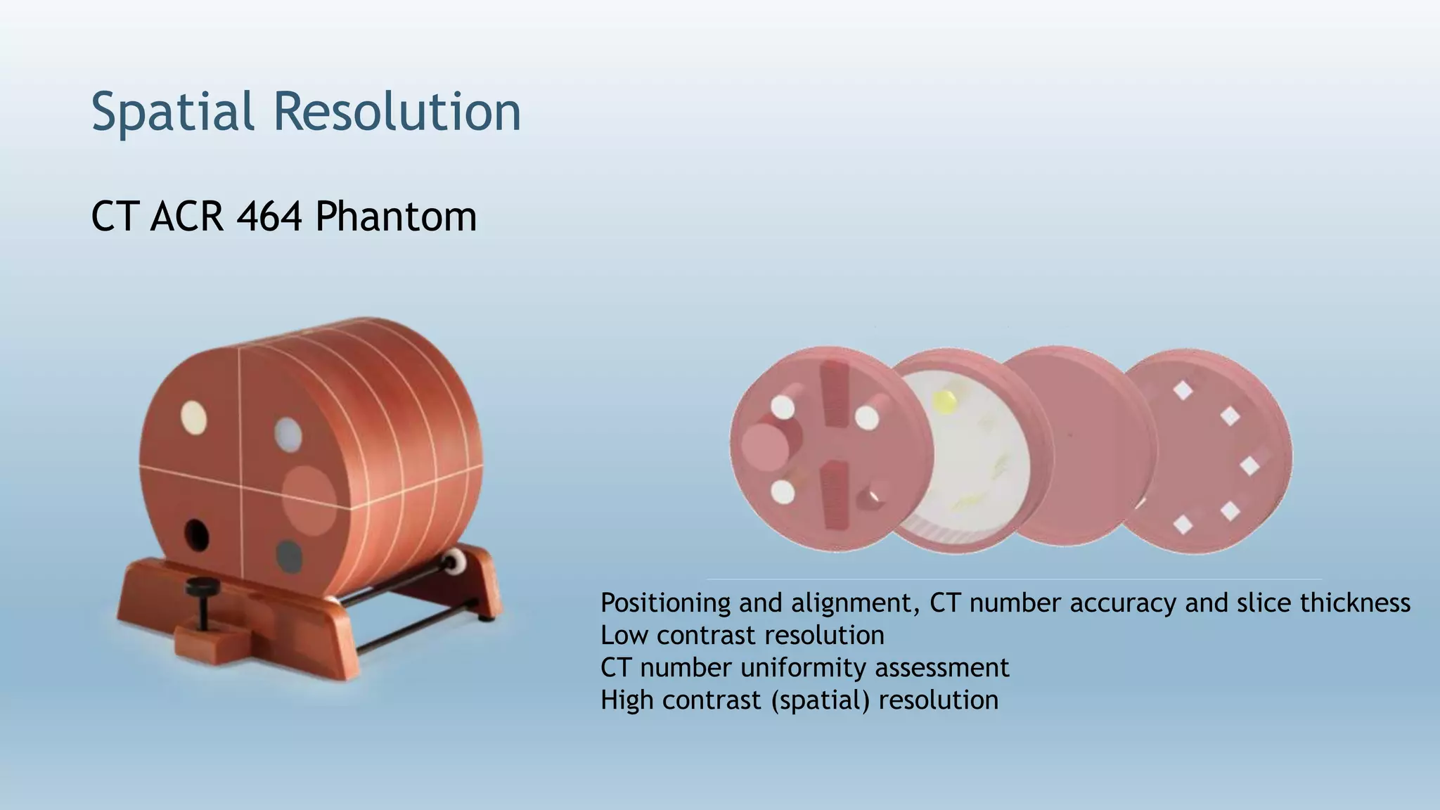 Spatial Resolution
Positioning and alignment, CT number accuracy and slice thickness
Low contrast resolution
CT number uniformity assessment
High contrast (spatial) resolution
CT ACR 464 Phantom
 