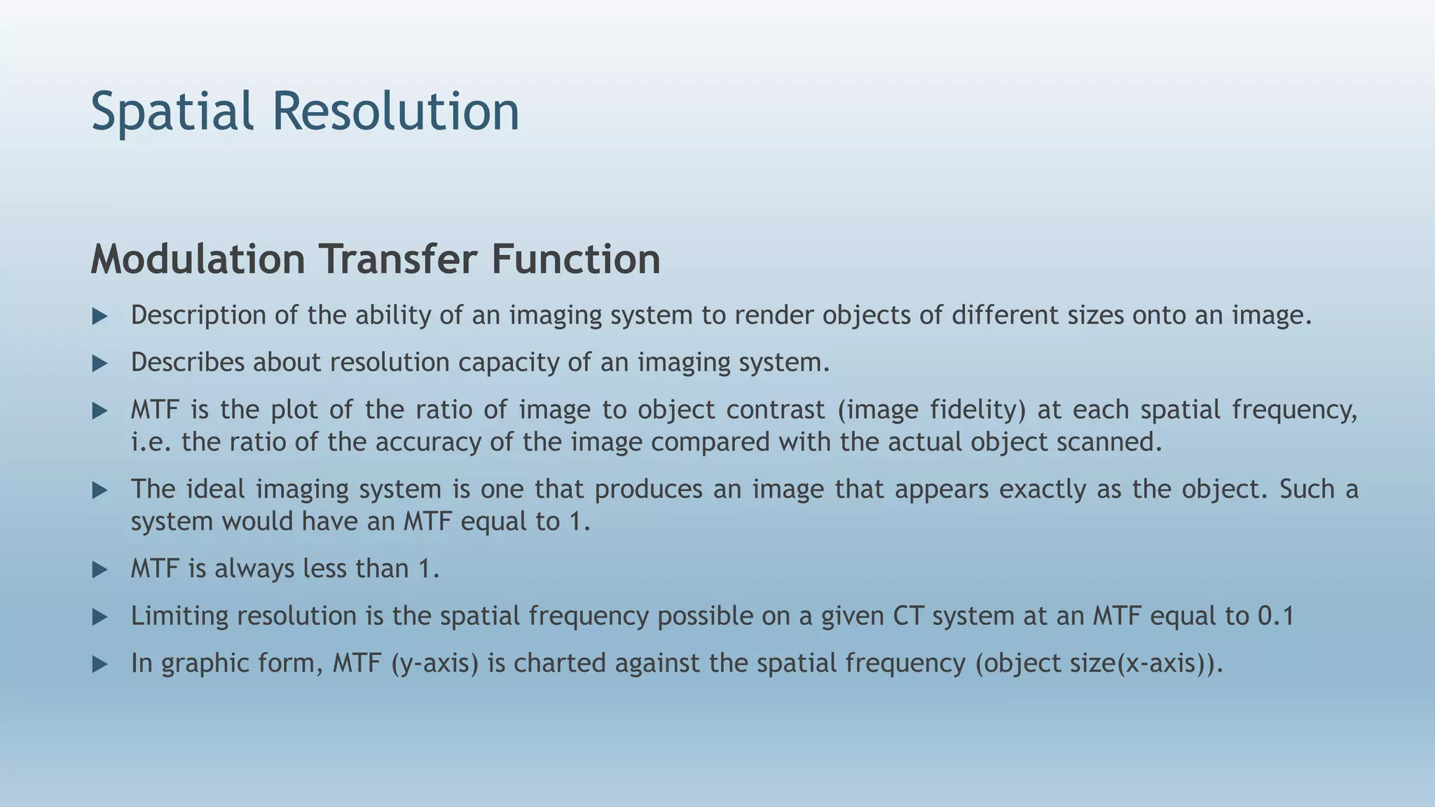 Spatial Resolution
Modulation Transfer Function
 Description of the ability of an imaging system to render objects of different sizes onto an image.
 Describes about resolution capacity of an imaging system.
 MTF is the plot of the ratio of image to object contrast (image fidelity) at each spatial frequency,
i.e. the ratio of the accuracy of the image compared with the actual object scanned.
 The ideal imaging system is one that produces an image that appears exactly as the object. Such a
system would have an MTF equal to 1.
 MTF is always less than 1.
 Limiting resolution is the spatial frequency possible on a given CT system at an MTF equal to 0.1
 In graphic form, MTF (y-axis) is charted against the spatial frequency (object size(x-axis)).
 