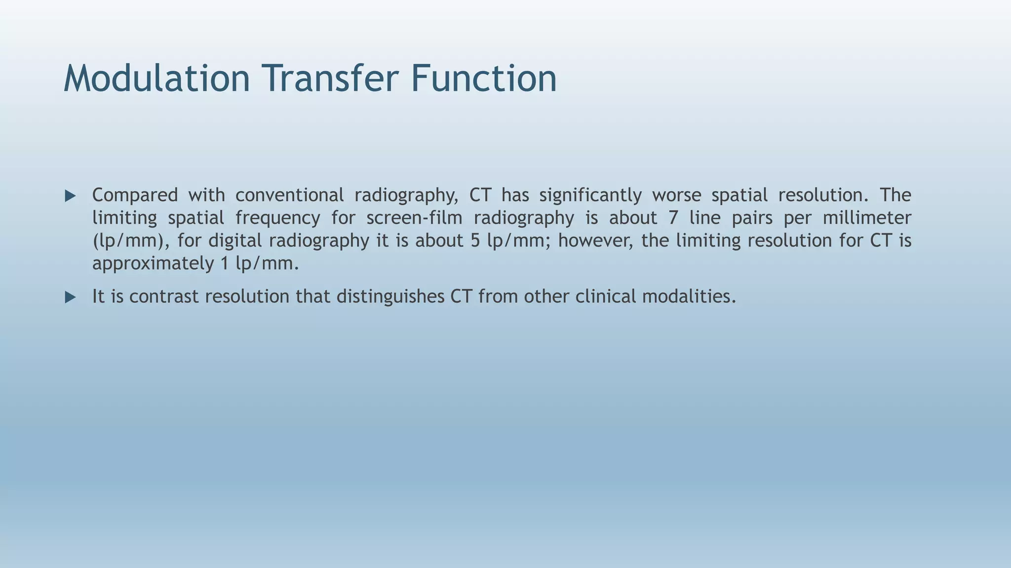 Modulation Transfer Function
 Compared with conventional radiography, CT has significantly worse spatial resolution. The
limiting spatial frequency for screen-film radiography is about 7 line pairs per millimeter
(lp/mm), for digital radiography it is about 5 lp/mm; however, the limiting resolution for CT is
approximately 1 lp/mm.
 It is contrast resolution that distinguishes CT from other clinical modalities.
 