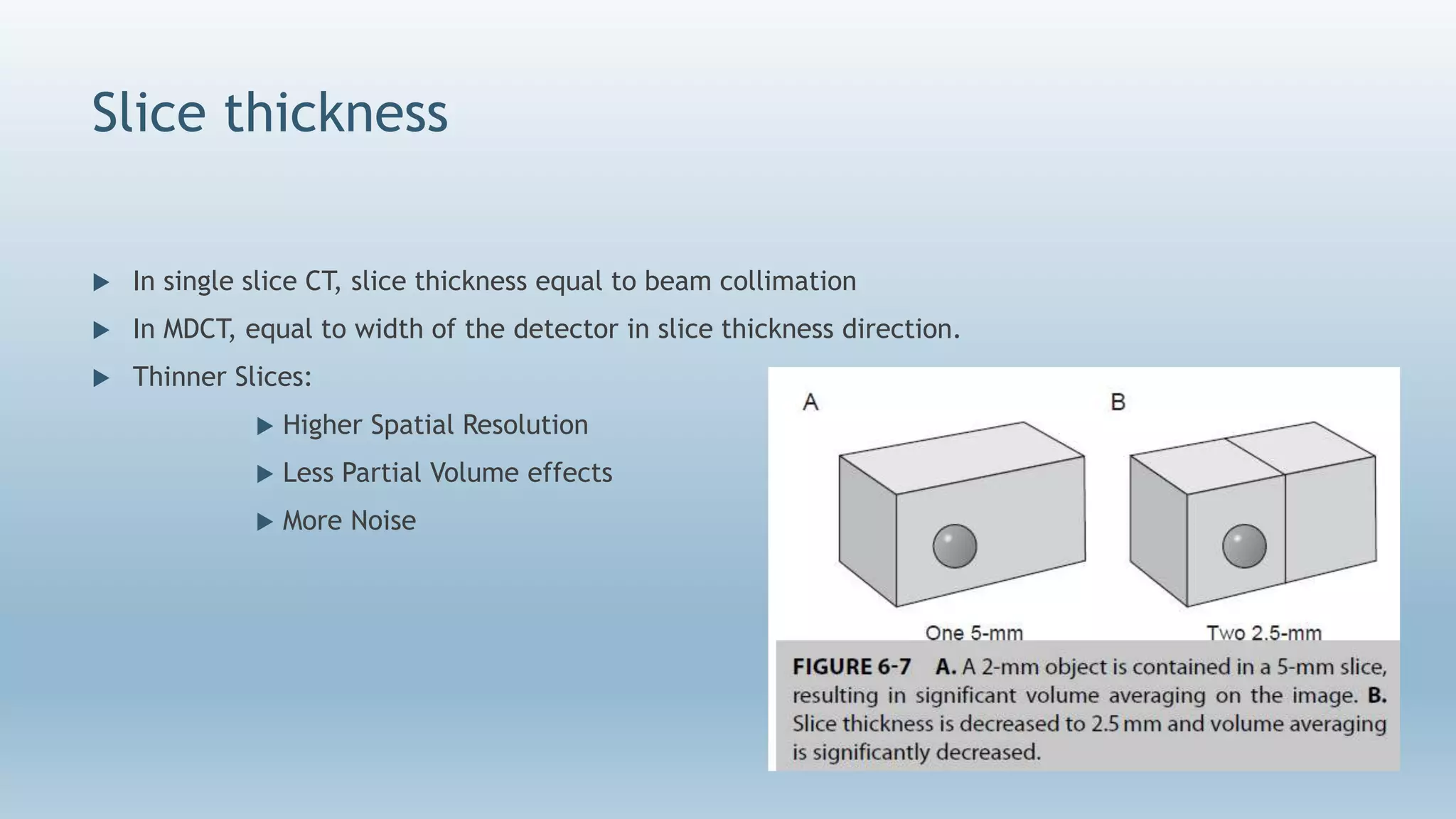 Slice thickness
 In single slice CT, slice thickness equal to beam collimation
 In MDCT, equal to width of the detector in slice thickness direction.
 Thinner Slices:
 Higher Spatial Resolution
 Less Partial Volume effects
 More Noise
 