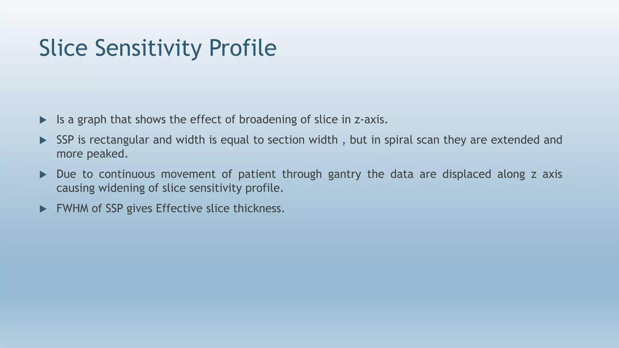 Slice Sensitivity Profile
 Is a graph that shows the effect of broadening of slice in z-axis.
 SSP is rectangular and width is equal to section width , but in spiral scan they are extended and
more peaked.
 Due to continuous movement of patient through gantry the data are displaced along z axis
causing widening of slice sensitivity profile.
 FWHM of SSP gives Effective slice thickness.
 