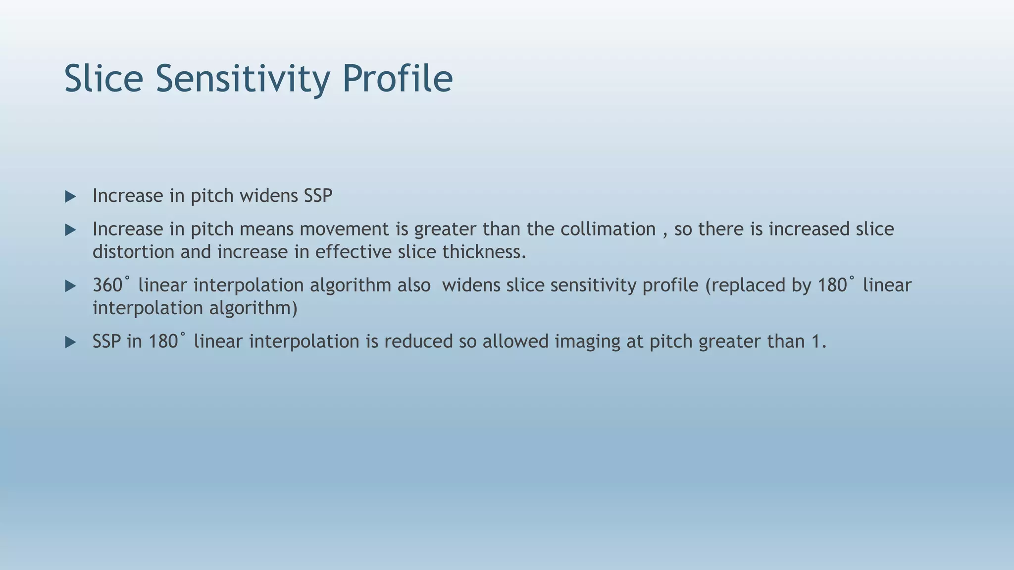 Slice Sensitivity Profile
 Increase in pitch widens SSP
 Increase in pitch means movement is greater than the collimation , so there is increased slice
distortion and increase in effective slice thickness.
 360˚ linear interpolation algorithm also widens slice sensitivity profile (replaced by 180˚ linear
interpolation algorithm)
 SSP in 180˚ linear interpolation is reduced so allowed imaging at pitch greater than 1.
 