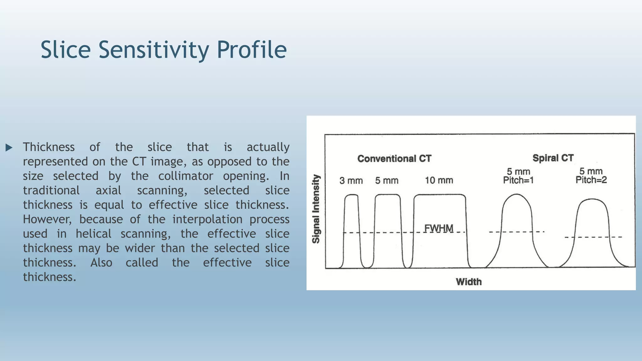 Slice Sensitivity Profile
 Thickness of the slice that is actually
represented on the CT image, as opposed to the
size selected by the collimator opening. In
traditional axial scanning, selected slice
thickness is equal to effective slice thickness.
However, because of the interpolation process
used in helical scanning, the effective slice
thickness may be wider than the selected slice
thickness. Also called the effective slice
thickness.
 