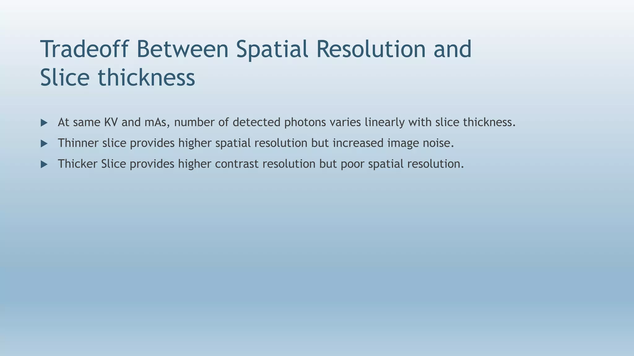 Tradeoff Between Spatial Resolution and
Slice thickness
 At same KV and mAs, number of detected photons varies linearly with slice thickness.
 Thinner slice provides higher spatial resolution but increased image noise.
 Thicker Slice provides higher contrast resolution but poor spatial resolution.
 