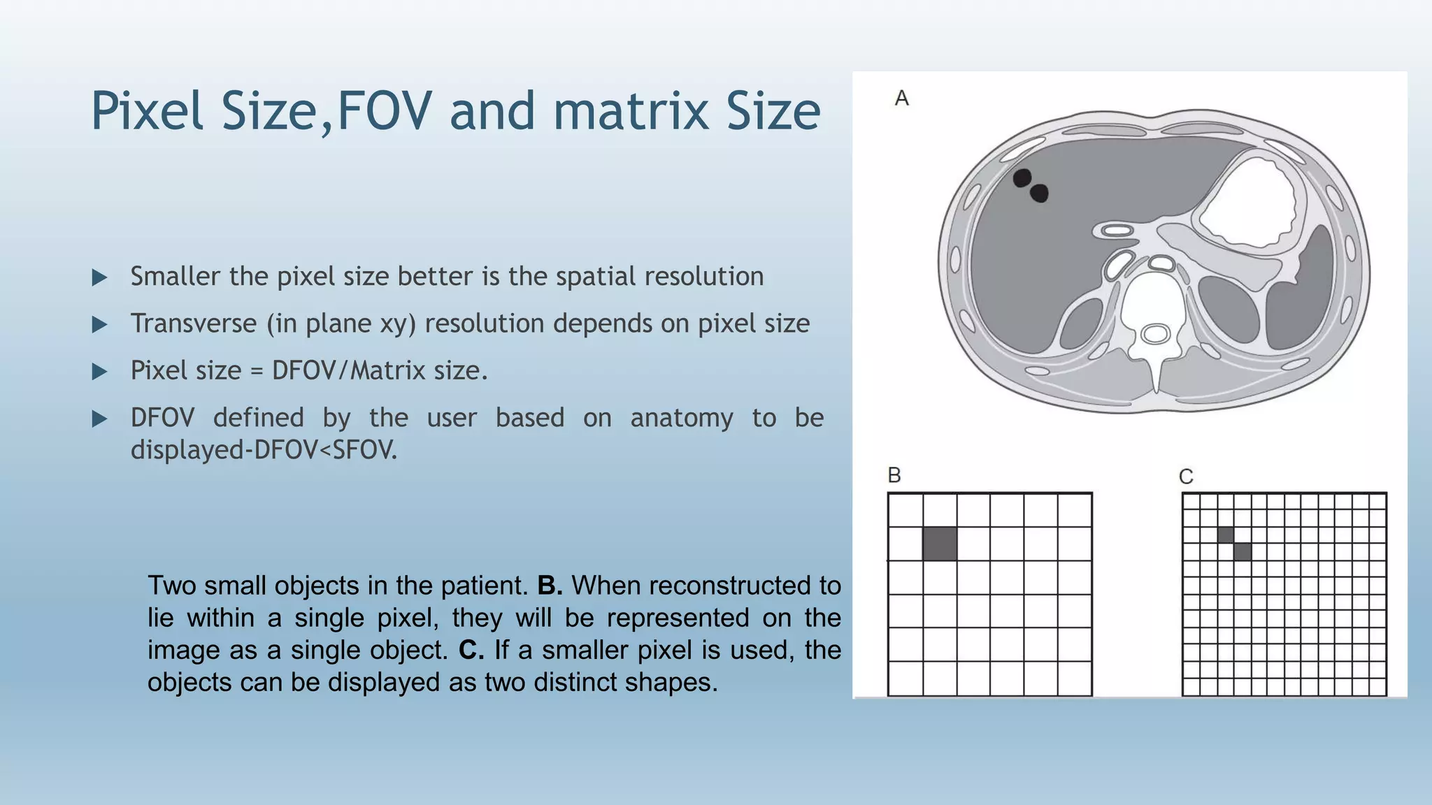 Pixel Size,FOV and matrix Size
 Smaller the pixel size better is the spatial resolution
 Transverse (in plane xy) resolution depends on pixel size
 Pixel size = DFOV/Matrix size.
 DFOV defined by the user based on anatomy to be
displayed-DFOV<SFOV.
Two small objects in the patient. B. When reconstructed to
lie within a single pixel, they will be represented on the
image as a single object. C. If a smaller pixel is used, the
objects can be displayed as two distinct shapes.
 
