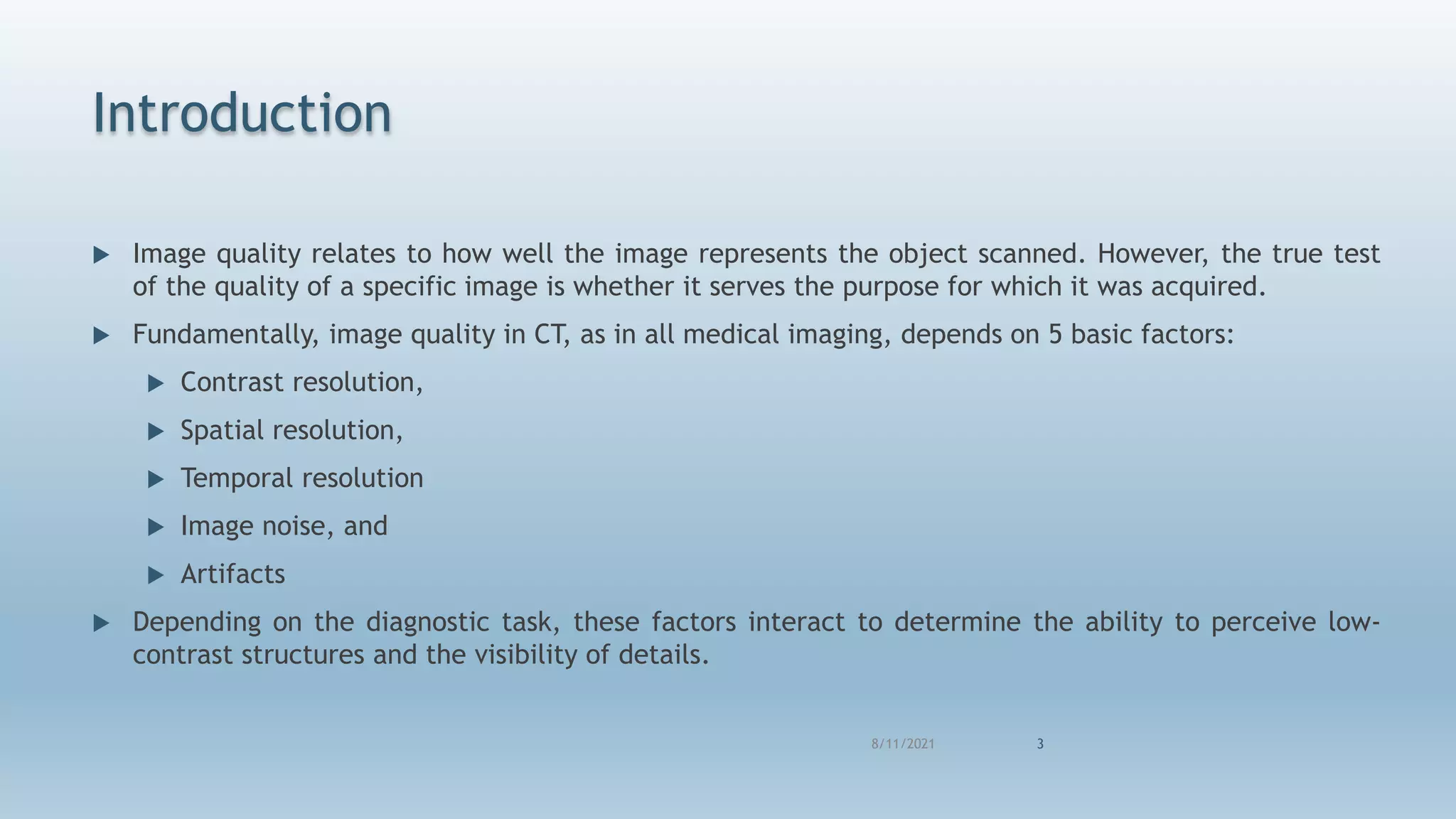 Introduction
 Image quality relates to how well the image represents the object scanned. However, the true test
of the quality of a specific image is whether it serves the purpose for which it was acquired.
 Fundamentally, image quality in CT, as in all medical imaging, depends on 5 basic factors:
 Contrast resolution,
 Spatial resolution,
 Temporal resolution
 Image noise, and
 Artifacts
 Depending on the diagnostic task, these factors interact to determine the ability to perceive low-
contrast structures and the visibility of details.
8/11/2021 3
 