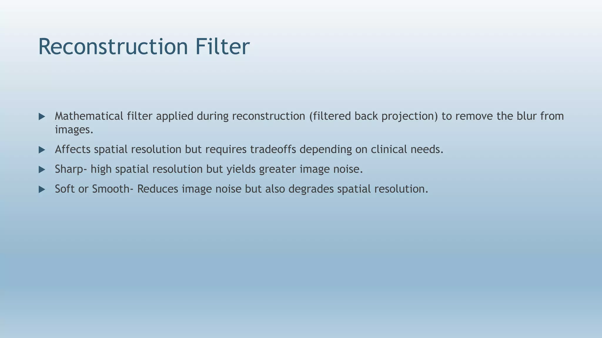 Reconstruction Filter
 Mathematical filter applied during reconstruction (filtered back projection) to remove the blur from
images.
 Affects spatial resolution but requires tradeoffs depending on clinical needs.
 Sharp- high spatial resolution but yields greater image noise.
 Soft or Smooth- Reduces image noise but also degrades spatial resolution.
 