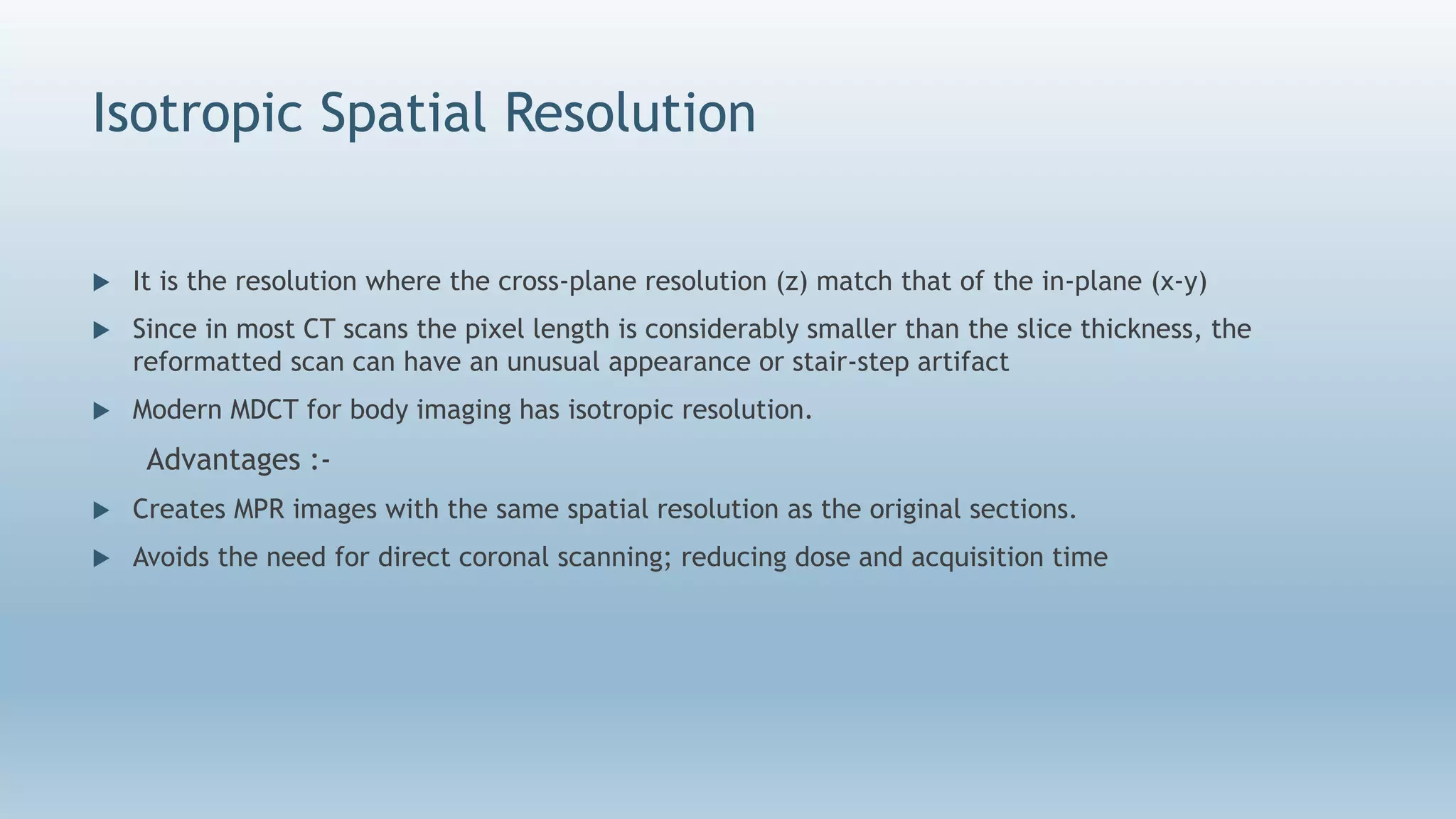 Isotropic Spatial Resolution
 It is the resolution where the cross-plane resolution (z) match that of the in-plane (x-y)
 Since in most CT scans the pixel length is considerably smaller than the slice thickness, the
reformatted scan can have an unusual appearance or stair-step artifact
 Modern MDCT for body imaging has isotropic resolution.
Advantages :-
 Creates MPR images with the same spatial resolution as the original sections.
 Avoids the need for direct coronal scanning; reducing dose and acquisition time
 