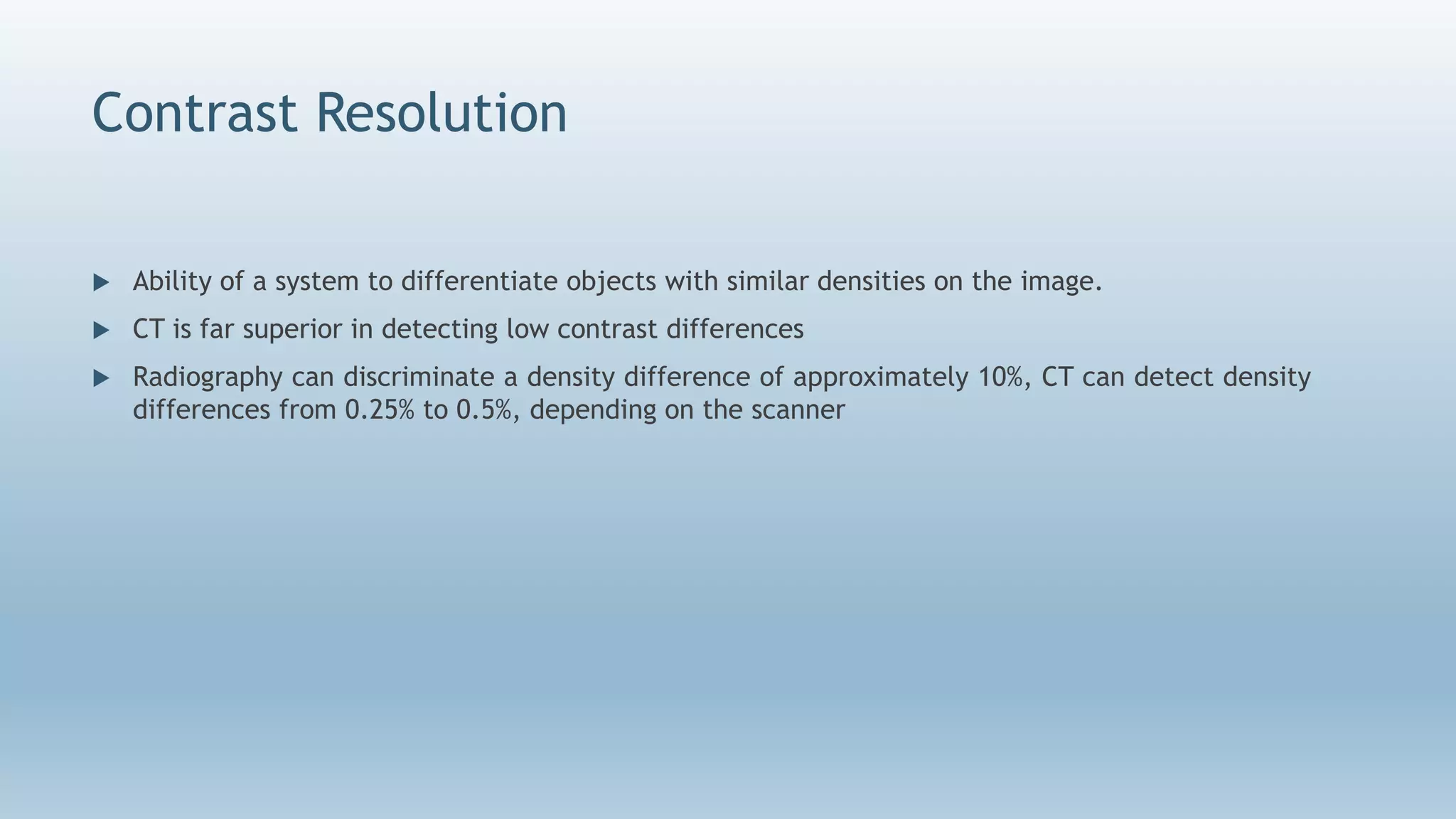 Contrast Resolution
 Ability of a system to differentiate objects with similar densities on the image.
 CT is far superior in detecting low contrast differences
 Radiography can discriminate a density difference of approximately 10%, CT can detect density
differences from 0.25% to 0.5%, depending on the scanner
 