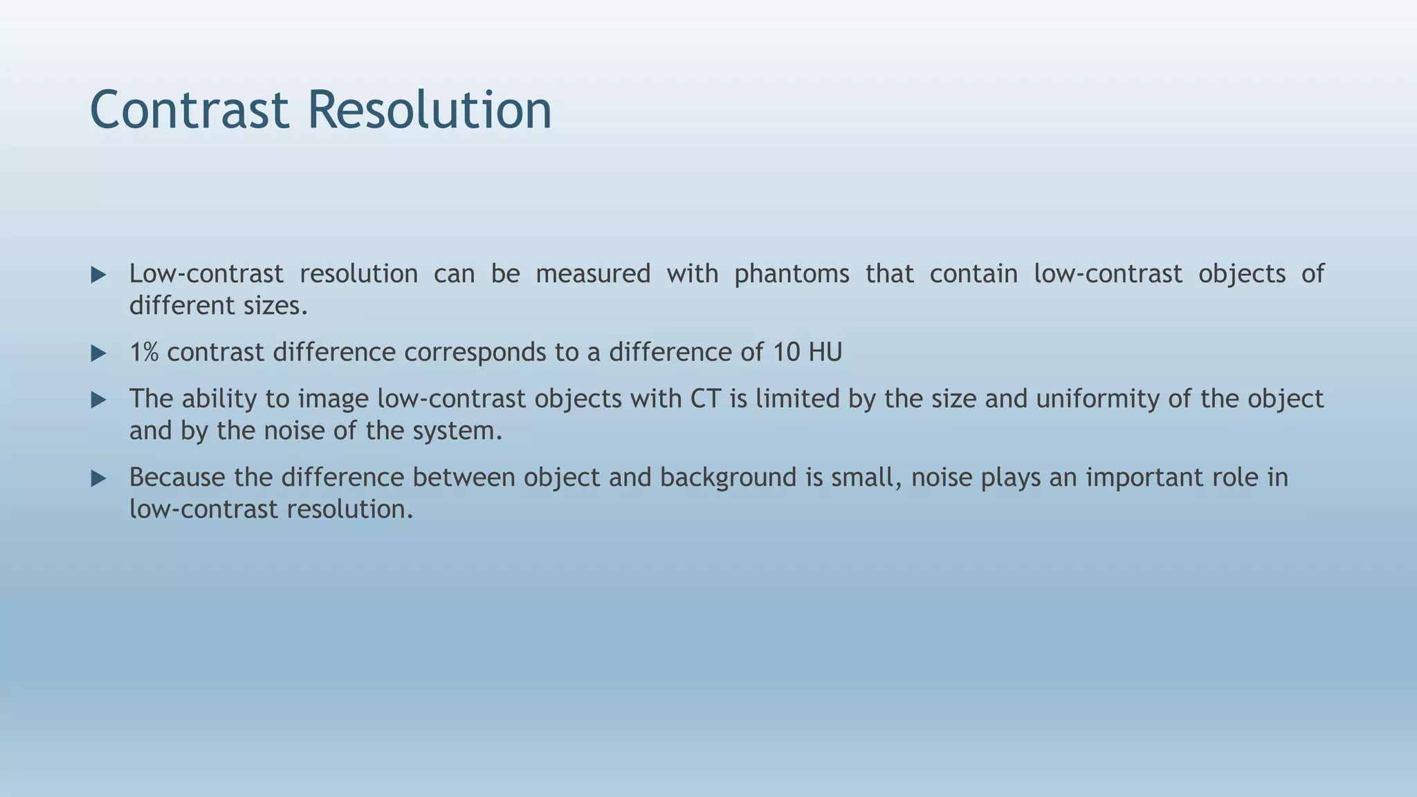 Contrast Resolution
 Low-contrast resolution can be measured with phantoms that contain low-contrast objects of
different sizes.
 1% contrast difference corresponds to a difference of 10 HU
 The ability to image low-contrast objects with CT is limited by the size and uniformity of the object
and by the noise of the system.
 Because the difference between object and background is small, noise plays an important role in
low-contrast resolution.
 