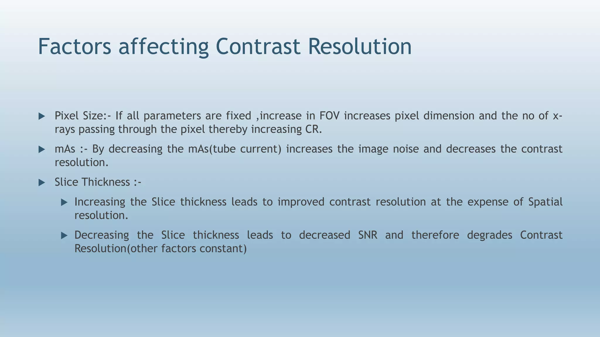 Factors affecting Contrast Resolution
 Pixel Size:- If all parameters are fixed ,increase in FOV increases pixel dimension and the no of x-
rays passing through the pixel thereby increasing CR.
 mAs :- By decreasing the mAs(tube current) increases the image noise and decreases the contrast
resolution.
 Slice Thickness :-
 Increasing the Slice thickness leads to improved contrast resolution at the expense of Spatial
resolution.
 Decreasing the Slice thickness leads to decreased SNR and therefore degrades Contrast
Resolution(other factors constant)
 