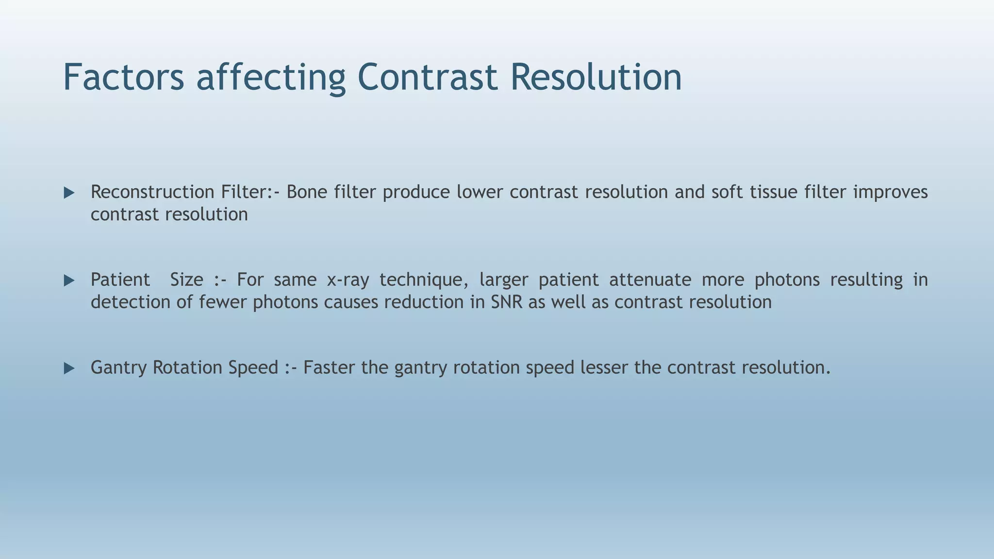 Factors affecting Contrast Resolution
 Reconstruction Filter:- Bone filter produce lower contrast resolution and soft tissue filter improves
contrast resolution
 Patient Size :- For same x-ray technique, larger patient attenuate more photons resulting in
detection of fewer photons causes reduction in SNR as well as contrast resolution
 Gantry Rotation Speed :- Faster the gantry rotation speed lesser the contrast resolution.
 