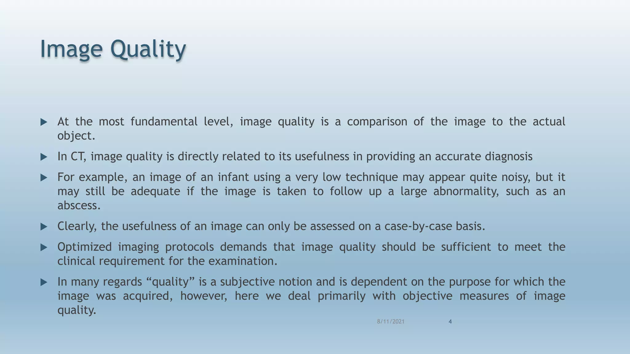 Image Quality
 At the most fundamental level, image quality is a comparison of the image to the actual
object.
 In CT, image quality is directly related to its usefulness in providing an accurate diagnosis
 For example, an image of an infant using a very low technique may appear quite noisy, but it
may still be adequate if the image is taken to follow up a large abnormality, such as an
abscess.
 Clearly, the usefulness of an image can only be assessed on a case-by-case basis.
 Optimized imaging protocols demands that image quality should be sufficient to meet the
clinical requirement for the examination.
 In many regards “quality” is a subjective notion and is dependent on the purpose for which the
image was acquired, however, here we deal primarily with objective measures of image
quality.
8/11/2021 4
 