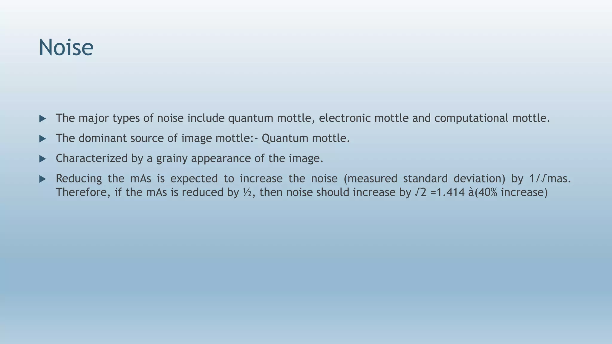 Noise
 The major types of noise include quantum mottle, electronic mottle and computational mottle.
 The dominant source of image mottle:- Quantum mottle.
 Characterized by a grainy appearance of the image.
 Reducing the mAs is expected to increase the noise (measured standard deviation) by 1/√mas.
Therefore, if the mAs is reduced by ½, then noise should increase by √2 =1.414 à(40% increase)
 