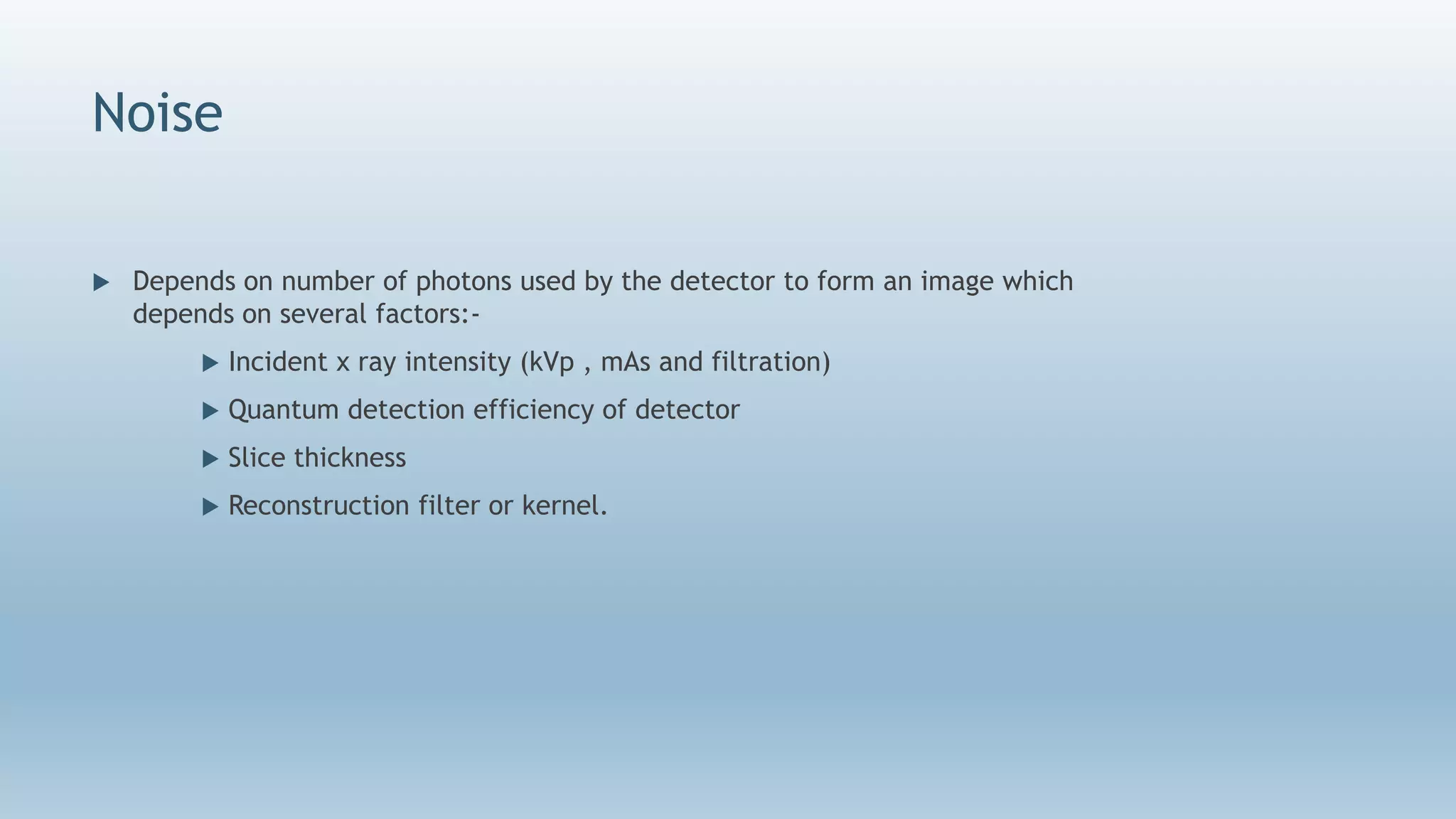 Noise
 Depends on number of photons used by the detector to form an image which
depends on several factors:-
 Incident x ray intensity (kVp , mAs and filtration)
 Quantum detection efficiency of detector
 Slice thickness
 Reconstruction filter or kernel.
 