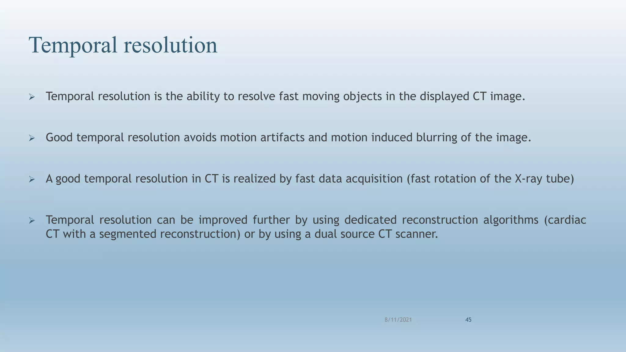 8/11/2021 45
Temporal resolution
 Temporal resolution is the ability to resolve fast moving objects in the displayed CT image.
 Good temporal resolution avoids motion artifacts and motion induced blurring of the image.
 A good temporal resolution in CT is realized by fast data acquisition (fast rotation of the X-ray tube)
 Temporal resolution can be improved further by using dedicated reconstruction algorithms (cardiac
CT with a segmented reconstruction) or by using a dual source CT scanner.
 