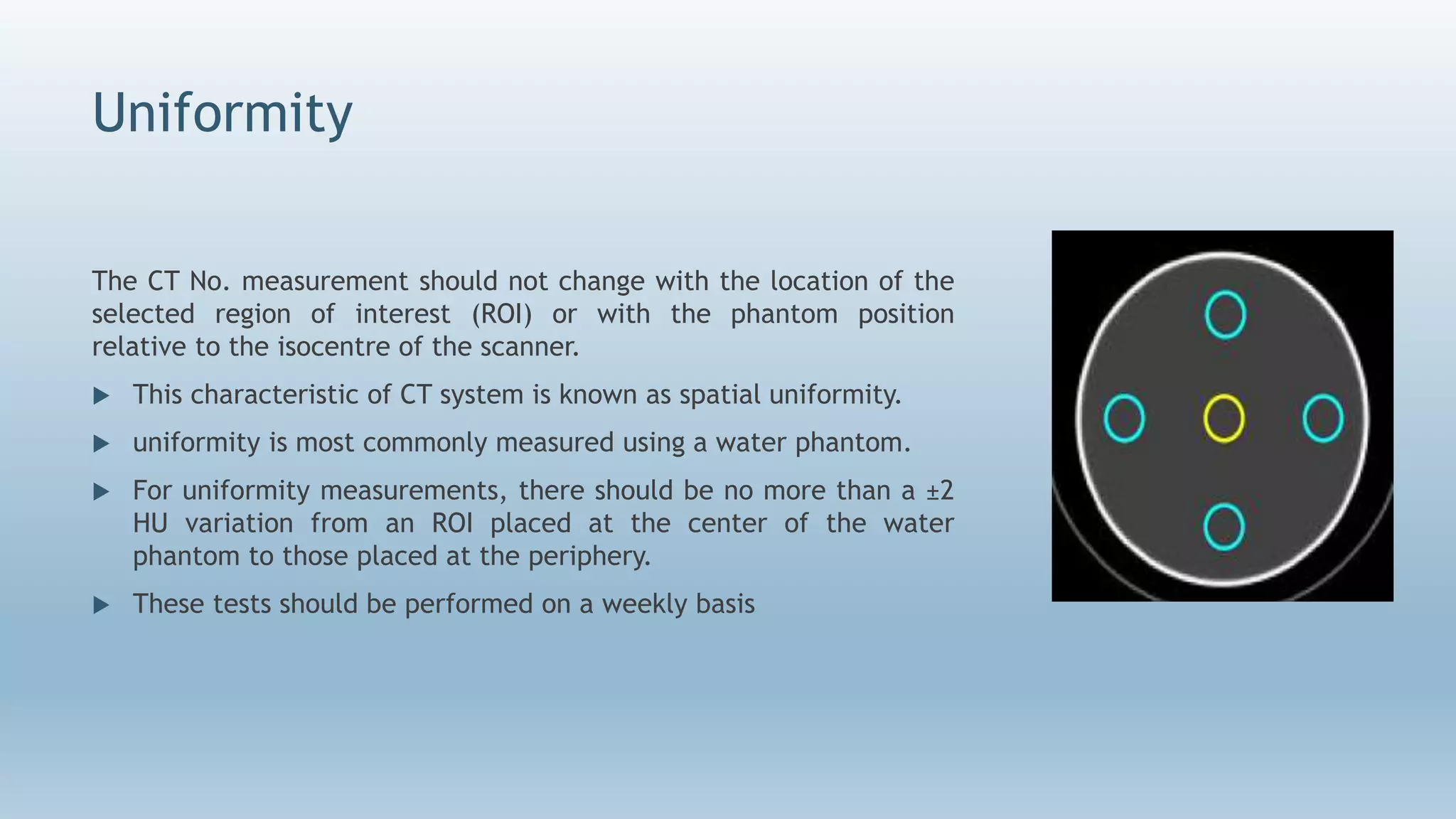 Uniformity
The CT No. measurement should not change with the location of the
selected region of interest (ROI) or with the phantom position
relative to the isocentre of the scanner.
 This characteristic of CT system is known as spatial uniformity.
 uniformity is most commonly measured using a water phantom.
 For uniformity measurements, there should be no more than a ±2
HU variation from an ROI placed at the center of the water
phantom to those placed at the periphery.
 These tests should be performed on a weekly basis
 