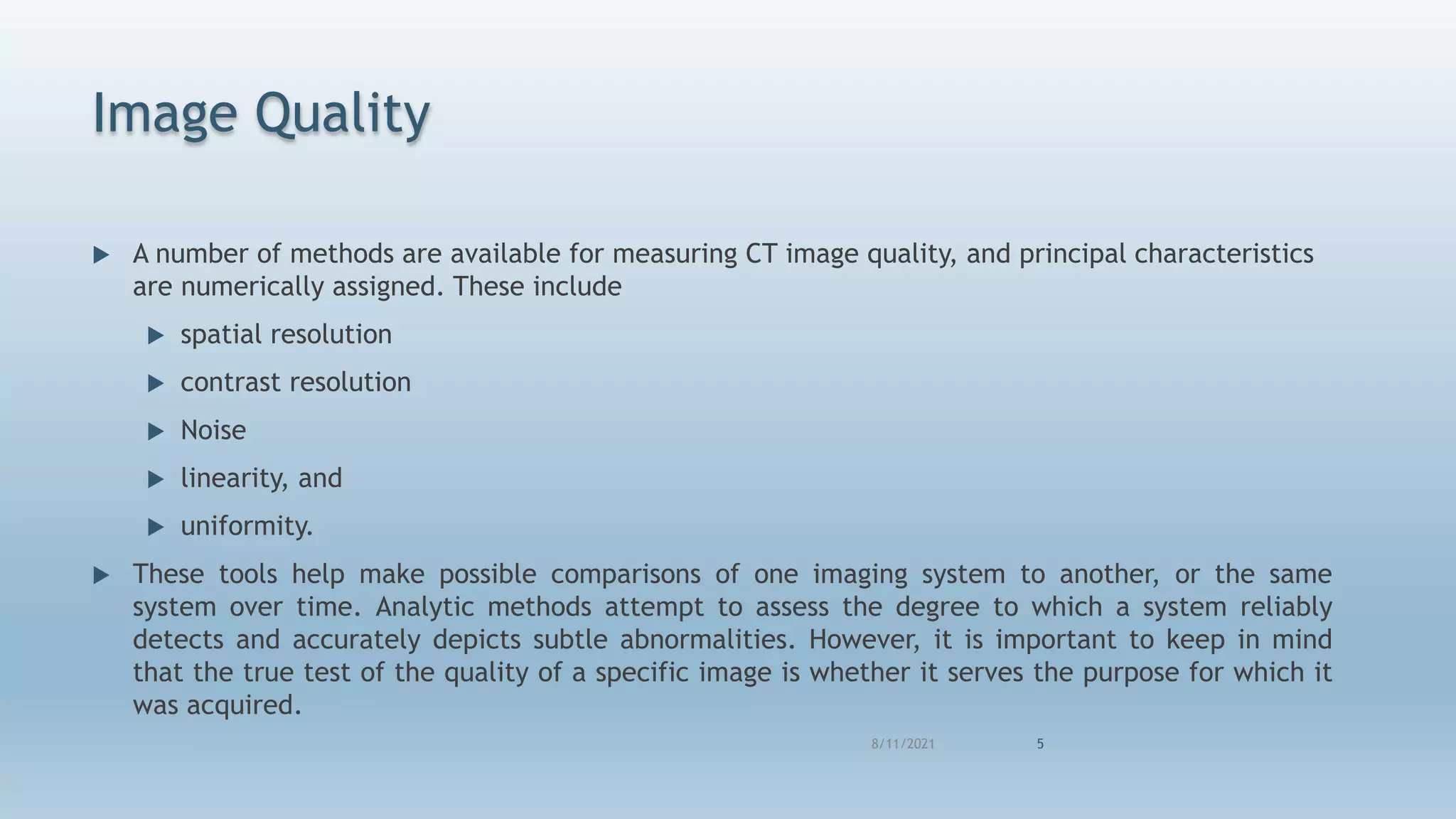 Image Quality
 A number of methods are available for measuring CT image quality, and principal characteristics
are numerically assigned. These include
 spatial resolution
 contrast resolution
 Noise
 linearity, and
 uniformity.
 These tools help make possible comparisons of one imaging system to another, or the same
system over time. Analytic methods attempt to assess the degree to which a system reliably
detects and accurately depicts subtle abnormalities. However, it is important to keep in mind
that the true test of the quality of a specific image is whether it serves the purpose for which it
was acquired.
8/11/2021 5
 