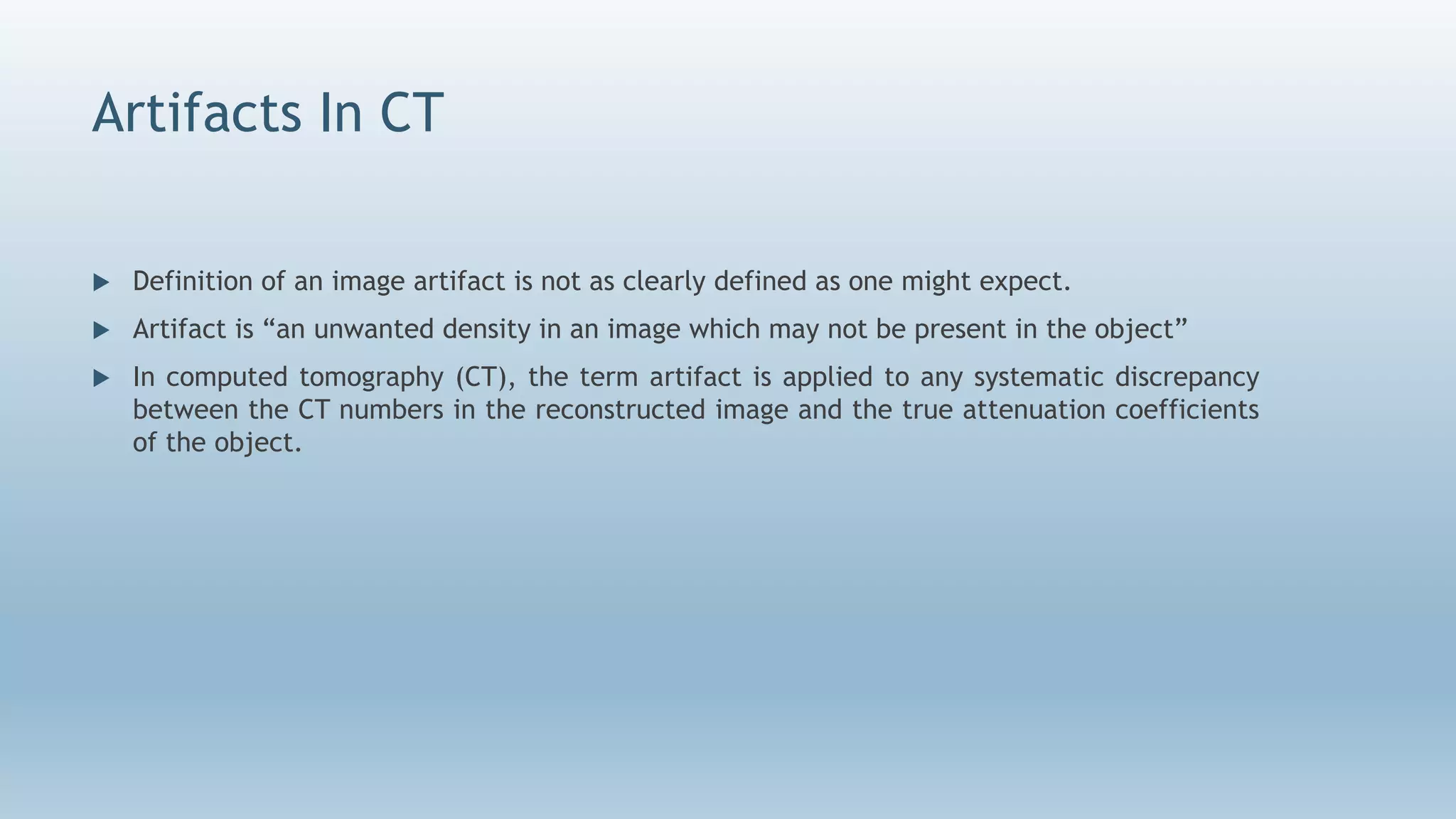 Artifacts In CT
 Definition of an image artifact is not as clearly defined as one might expect.
 Artifact is “an unwanted density in an image which may not be present in the object”
 In computed tomography (CT), the term artifact is applied to any systematic discrepancy
between the CT numbers in the reconstructed image and the true attenuation coefficients
of the object.
 