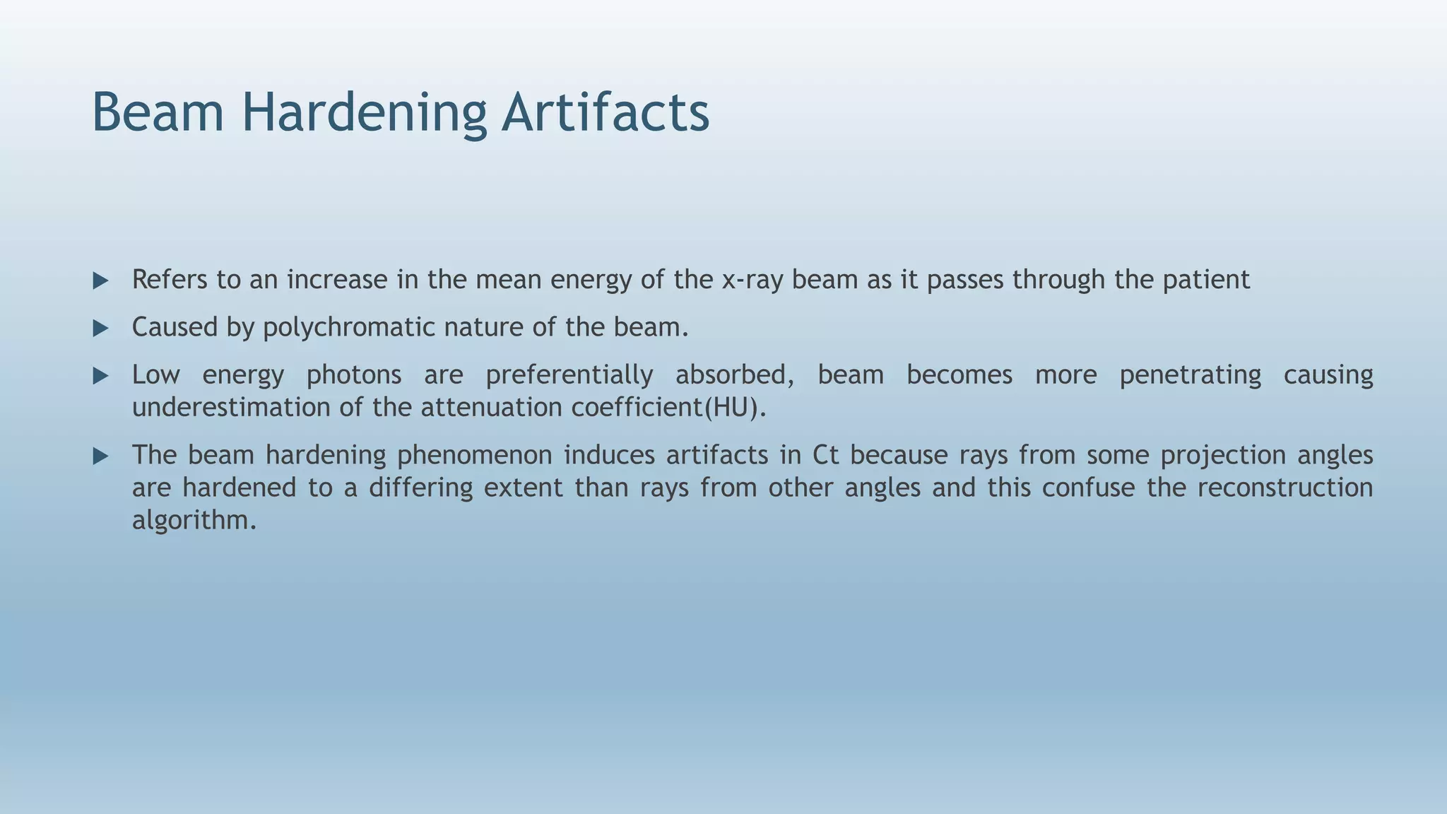 Beam Hardening Artifacts
 Refers to an increase in the mean energy of the x-ray beam as it passes through the patient
 Caused by polychromatic nature of the beam.
 Low energy photons are preferentially absorbed, beam becomes more penetrating causing
underestimation of the attenuation coefficient(HU).
 The beam hardening phenomenon induces artifacts in Ct because rays from some projection angles
are hardened to a differing extent than rays from other angles and this confuse the reconstruction
algorithm.
 