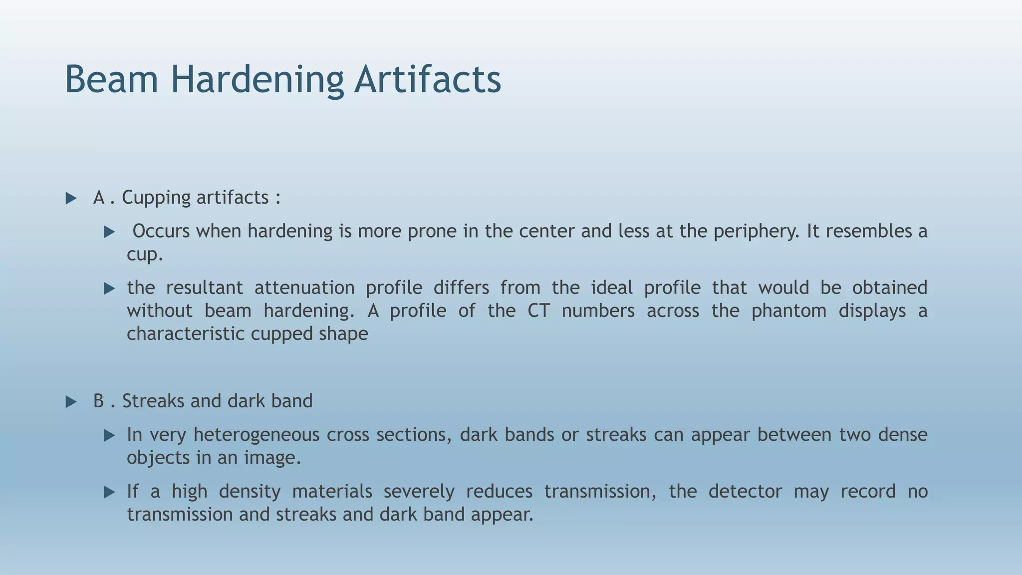 Beam Hardening Artifacts
 A . Cupping artifacts :
 Occurs when hardening is more prone in the center and less at the periphery. It resembles a
cup.
 the resultant attenuation profile differs from the ideal profile that would be obtained
without beam hardening. A profile of the CT numbers across the phantom displays a
characteristic cupped shape
 B . Streaks and dark band
 In very heterogeneous cross sections, dark bands or streaks can appear between two dense
objects in an image.
 If a high density materials severely reduces transmission, the detector may record no
transmission and streaks and dark band appear.
 