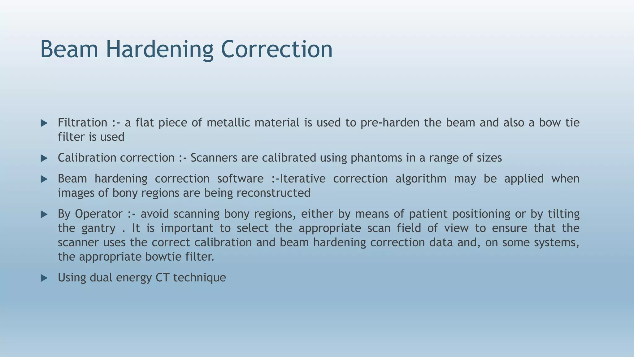 Beam Hardening Correction
 Filtration :- a flat piece of metallic material is used to pre-harden the beam and also a bow tie
filter is used
 Calibration correction :- Scanners are calibrated using phantoms in a range of sizes
 Beam hardening correction software :-Iterative correction algorithm may be applied when
images of bony regions are being reconstructed
 By Operator :- avoid scanning bony regions, either by means of patient positioning or by tilting
the gantry . It is important to select the appropriate scan field of view to ensure that the
scanner uses the correct calibration and beam hardening correction data and, on some systems,
the appropriate bowtie filter.
 Using dual energy CT technique
 
