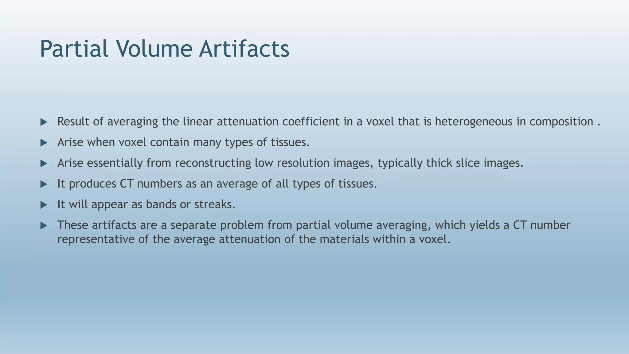Partial Volume Artifacts
 Result of averaging the linear attenuation coefficient in a voxel that is heterogeneous in composition .
 Arise when voxel contain many types of tissues.
 Arise essentially from reconstructing low resolution images, typically thick slice images.
 It produces CT numbers as an average of all types of tissues.
 It will appear as bands or streaks.
 These artifacts are a separate problem from partial volume averaging, which yields a CT number
representative of the average attenuation of the materials within a voxel.
 
