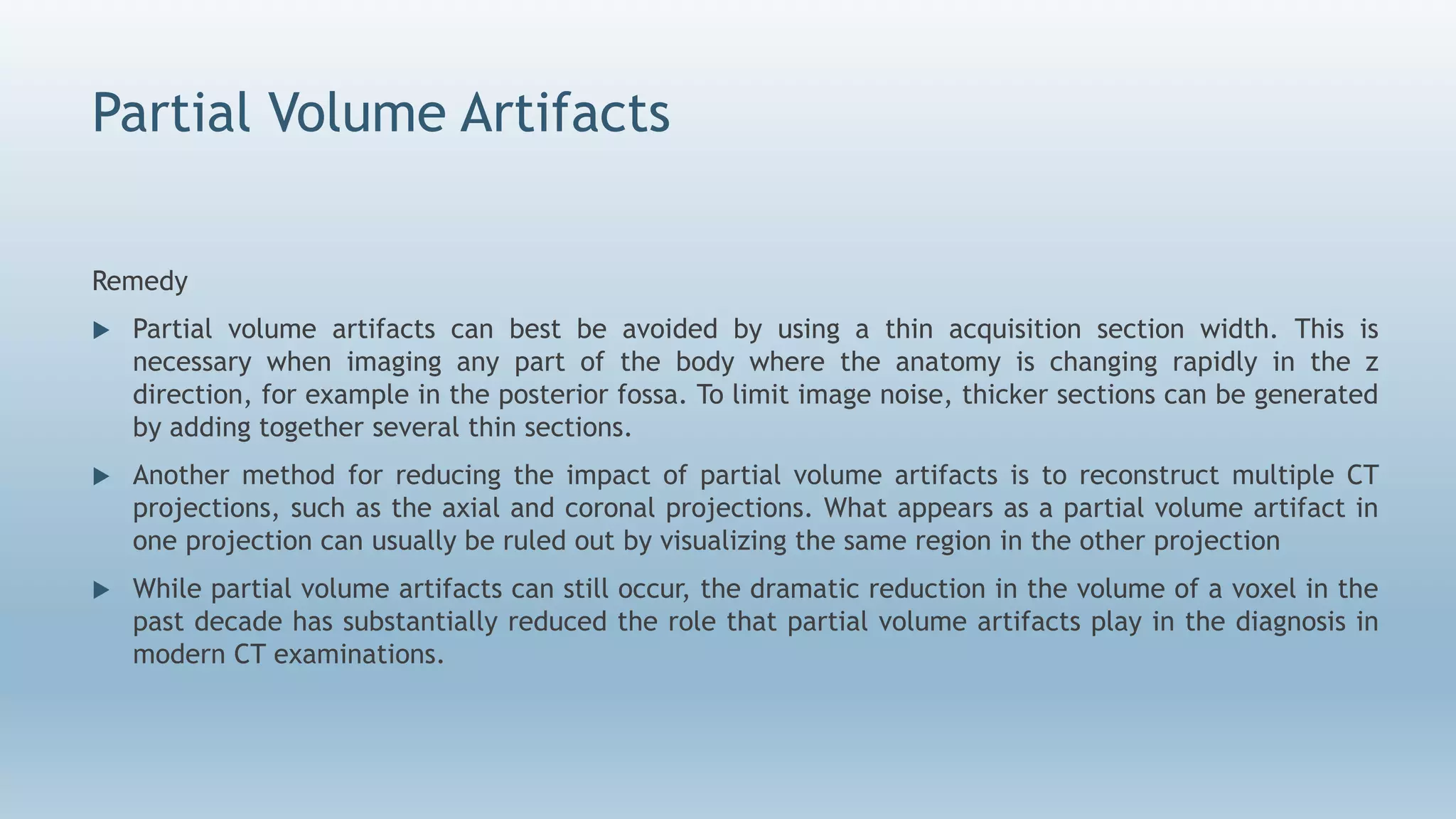 Partial Volume Artifacts
Remedy
 Partial volume artifacts can best be avoided by using a thin acquisition section width. This is
necessary when imaging any part of the body where the anatomy is changing rapidly in the z
direction, for example in the posterior fossa. To limit image noise, thicker sections can be generated
by adding together several thin sections.
 Another method for reducing the impact of partial volume artifacts is to reconstruct multiple CT
projections, such as the axial and coronal projections. What appears as a partial volume artifact in
one projection can usually be ruled out by visualizing the same region in the other projection
 While partial volume artifacts can still occur, the dramatic reduction in the volume of a voxel in the
past decade has substantially reduced the role that partial volume artifacts play in the diagnosis in
modern CT examinations.
 