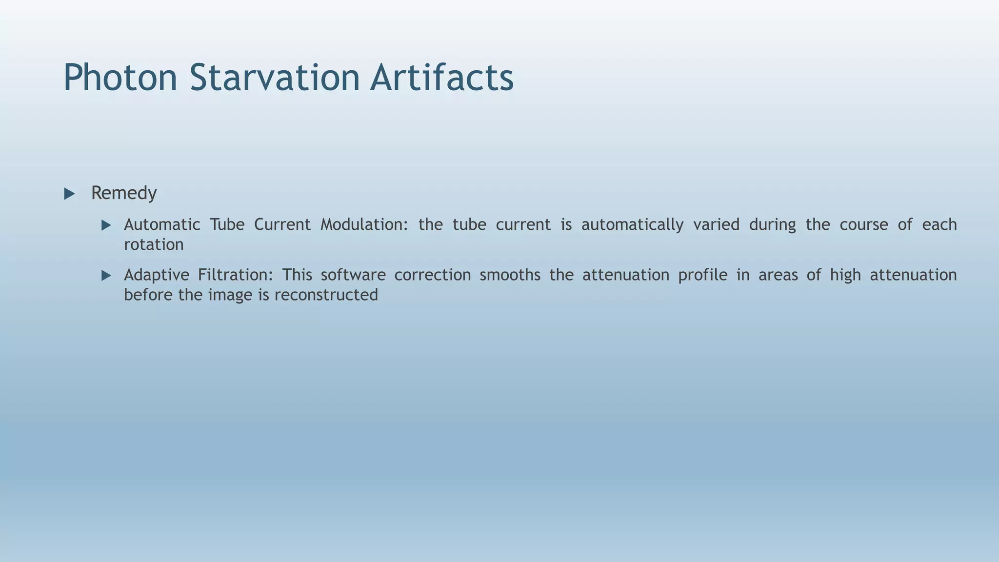 Photon Starvation Artifacts
 Remedy
 Automatic Tube Current Modulation: the tube current is automatically varied during the course of each
rotation
 Adaptive Filtration: This software correction smooths the attenuation profile in areas of high attenuation
before the image is reconstructed
 