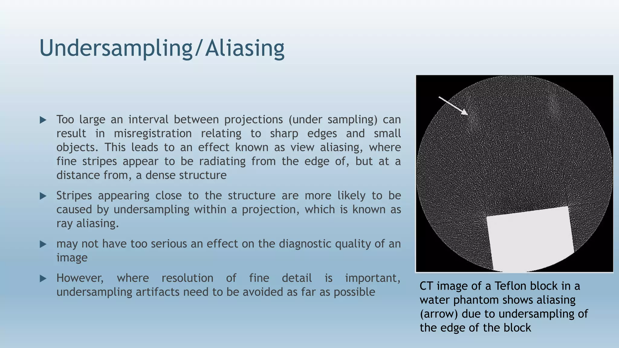 Undersampling/Aliasing
 Too large an interval between projections (under sampling) can
result in misregistration relating to sharp edges and small
objects. This leads to an effect known as view aliasing, where
fine stripes appear to be radiating from the edge of, but at a
distance from, a dense structure
 Stripes appearing close to the structure are more likely to be
caused by undersampling within a projection, which is known as
ray aliasing.
 may not have too serious an effect on the diagnostic quality of an
image
 However, where resolution of fine detail is important,
undersampling artifacts need to be avoided as far as possible
CT image of a Teflon block in a
water phantom shows aliasing
(arrow) due to undersampling of
the edge of the block
 