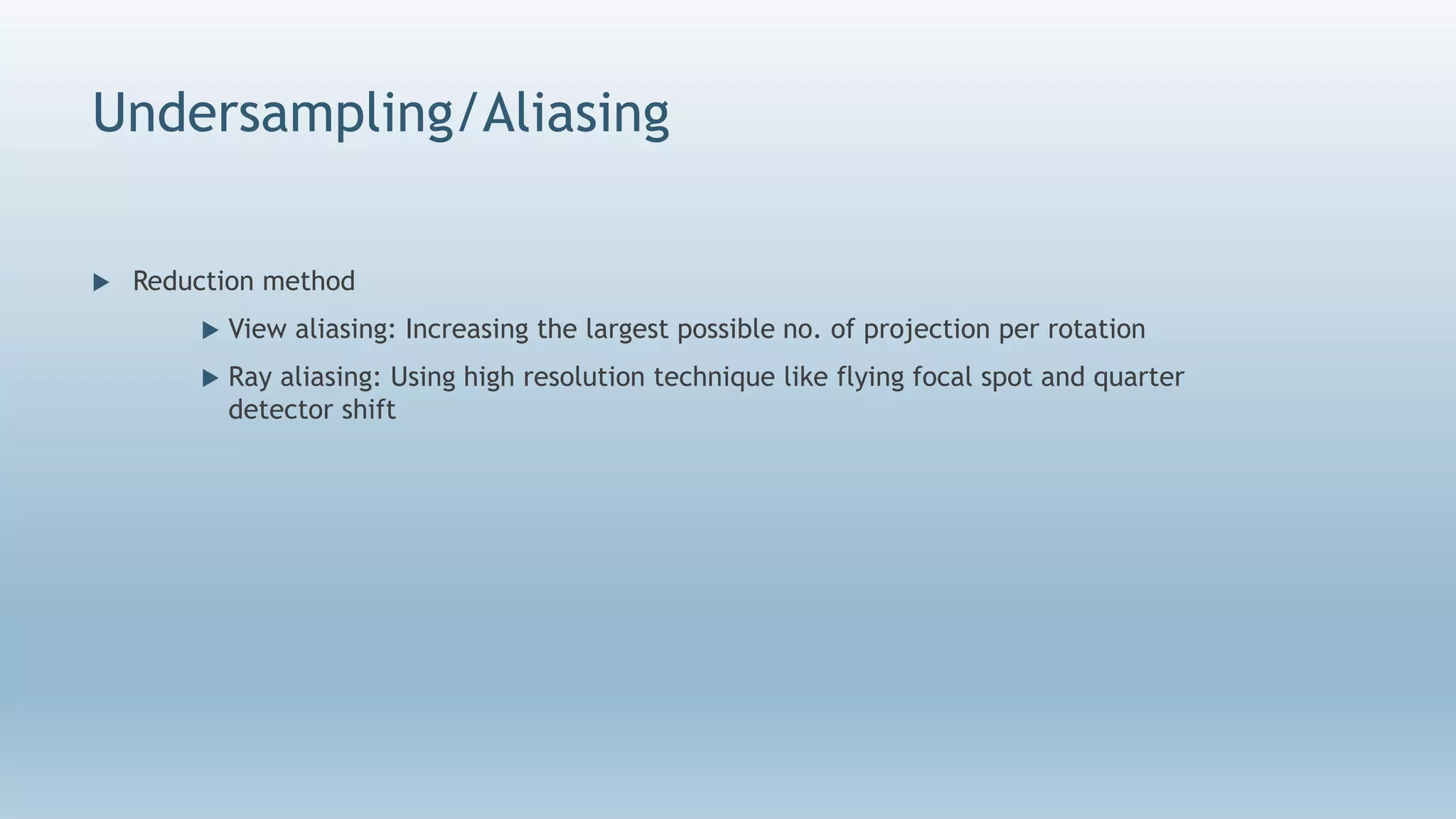 Undersampling/Aliasing
 Reduction method
 View aliasing: Increasing the largest possible no. of projection per rotation
 Ray aliasing: Using high resolution technique like flying focal spot and quarter
detector shift
 