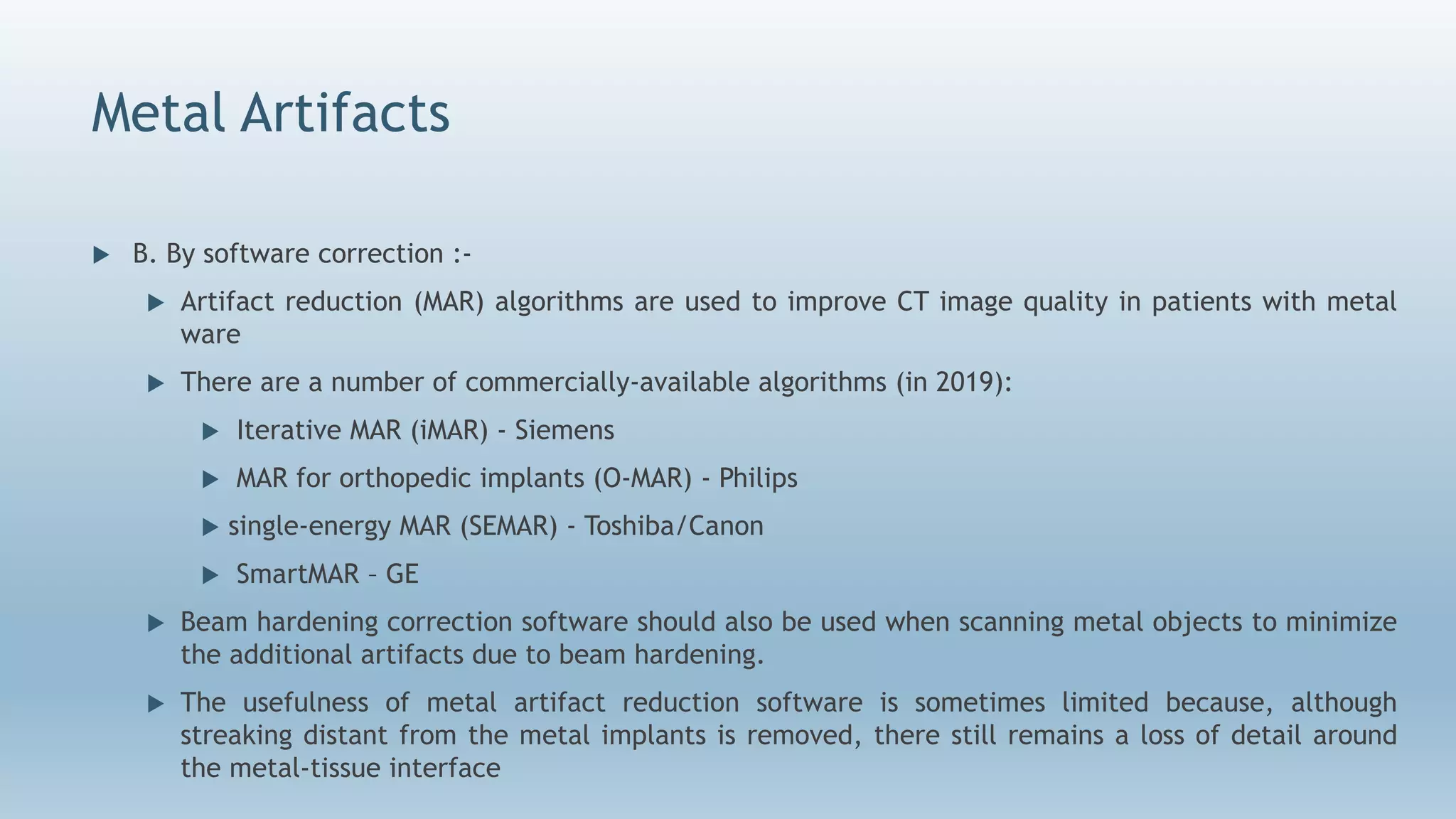 Metal Artifacts
 B. By software correction :-
 Artifact reduction (MAR) algorithms are used to improve CT image quality in patients with metal
ware
 There are a number of commercially-available algorithms (in 2019):
 Iterative MAR (iMAR) - Siemens
 MAR for orthopedic implants (O-MAR) - Philips
 single-energy MAR (SEMAR) - Toshiba/Canon
 SmartMAR – GE
 Beam hardening correction software should also be used when scanning metal objects to minimize
the additional artifacts due to beam hardening.
 The usefulness of metal artifact reduction software is sometimes limited because, although
streaking distant from the metal implants is removed, there still remains a loss of detail around
the metal-tissue interface
 