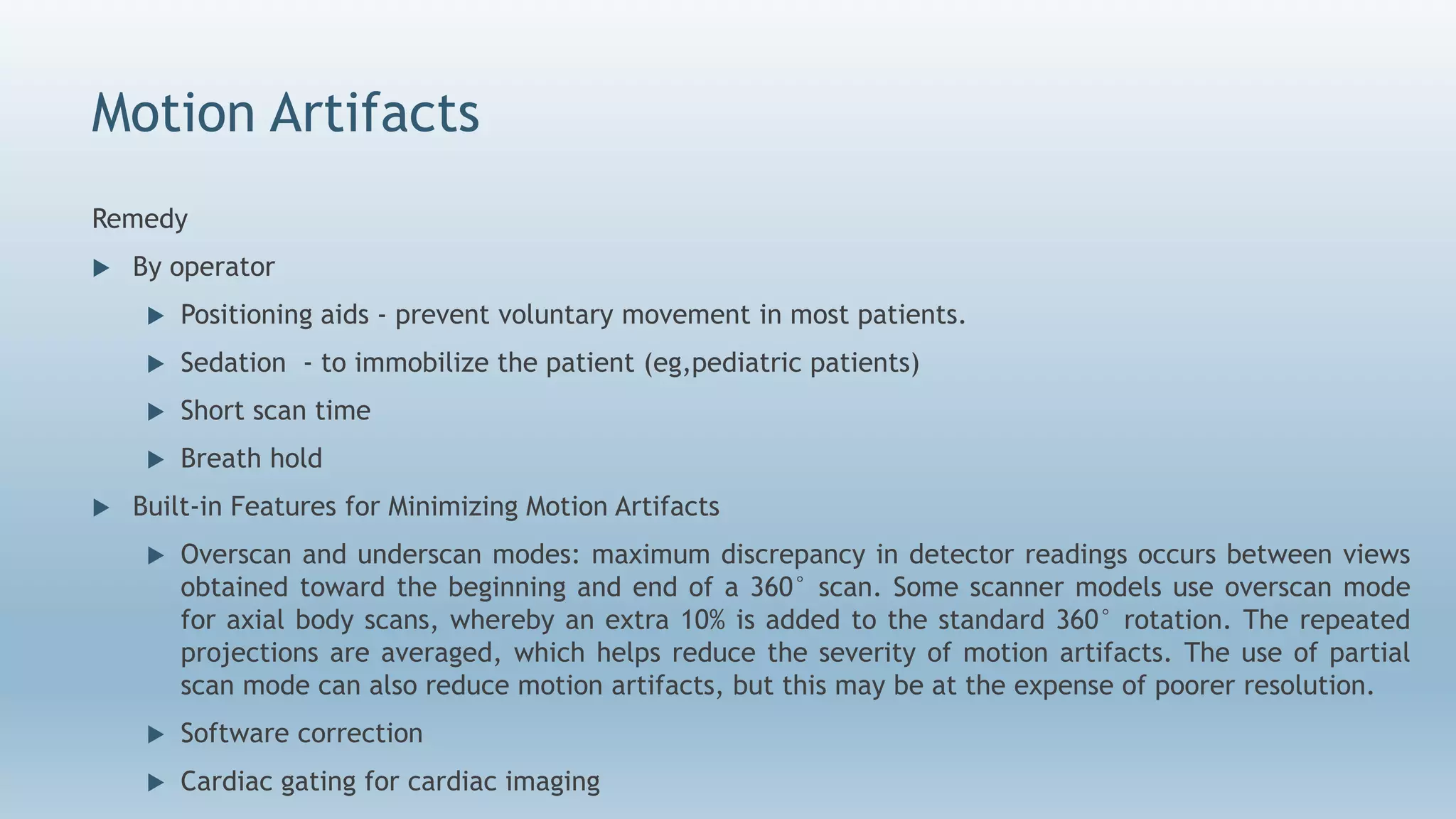 Motion Artifacts
Remedy
 By operator
 Positioning aids - prevent voluntary movement in most patients.
 Sedation - to immobilize the patient (eg,pediatric patients)
 Short scan time
 Breath hold
 Built-in Features for Minimizing Motion Artifacts
 Overscan and underscan modes: maximum discrepancy in detector readings occurs between views
obtained toward the beginning and end of a 360° scan. Some scanner models use overscan mode
for axial body scans, whereby an extra 10% is added to the standard 360° rotation. The repeated
projections are averaged, which helps reduce the severity of motion artifacts. The use of partial
scan mode can also reduce motion artifacts, but this may be at the expense of poorer resolution.
 Software correction
 Cardiac gating for cardiac imaging
 