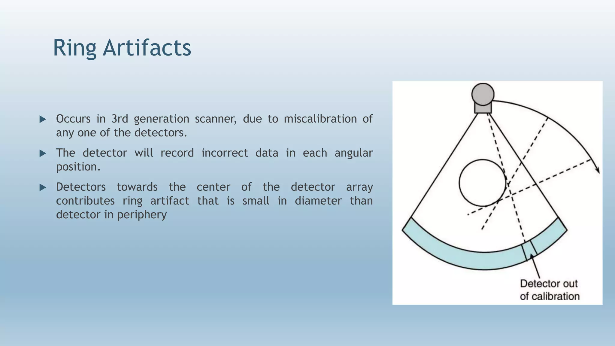 Ring Artifacts
 Occurs in 3rd generation scanner, due to miscalibration of
any one of the detectors.
 The detector will record incorrect data in each angular
position.
 Detectors towards the center of the detector array
contributes ring artifact that is small in diameter than
detector in periphery
 