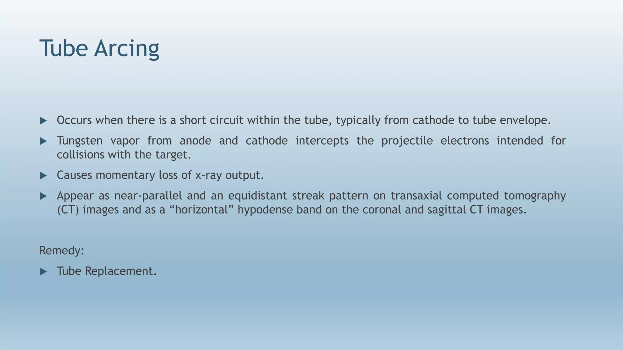Tube Arcing
 Occurs when there is a short circuit within the tube, typically from cathode to tube envelope.
 Tungsten vapor from anode and cathode intercepts the projectile electrons intended for
collisions with the target.
 Causes momentary loss of x-ray output.
 Appear as near-parallel and an equidistant streak pattern on transaxial computed tomography
(CT) images and as a “horizontal” hypodense band on the coronal and sagittal CT images.
Remedy:
 Tube Replacement.
 