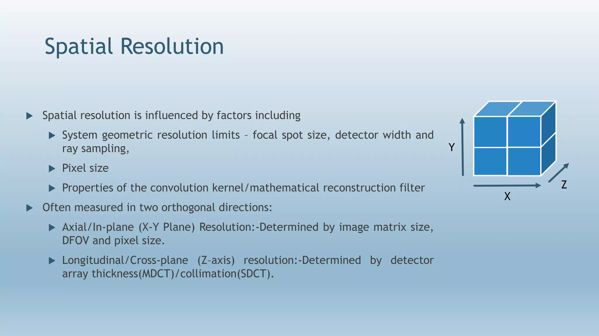 Spatial Resolution
 Spatial resolution is influenced by factors including
 System geometric resolution limits – focal spot size, detector width and
ray sampling,
 Pixel size
 Properties of the convolution kernel/mathematical reconstruction filter
 Often measured in two orthogonal directions:
 Axial/In-plane (X-Y Plane) Resolution:-Determined by image matrix size,
DFOV and pixel size.
 Longitudinal/Cross-plane (Z–axis) resolution:-Determined by detector
array thickness(MDCT)/collimation(SDCT).
X
Y
Z
 