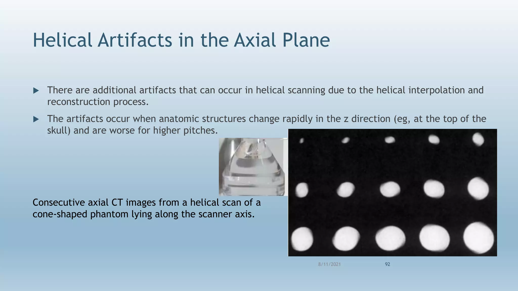 Helical Artifacts in the Axial Plane
 There are additional artifacts that can occur in helical scanning due to the helical interpolation and
reconstruction process.
 The artifacts occur when anatomic structures change rapidly in the z direction (eg, at the top of the
skull) and are worse for higher pitches.
8/11/2021 92
Consecutive axial CT images from a helical scan of a
cone-shaped phantom lying along the scanner axis.
 