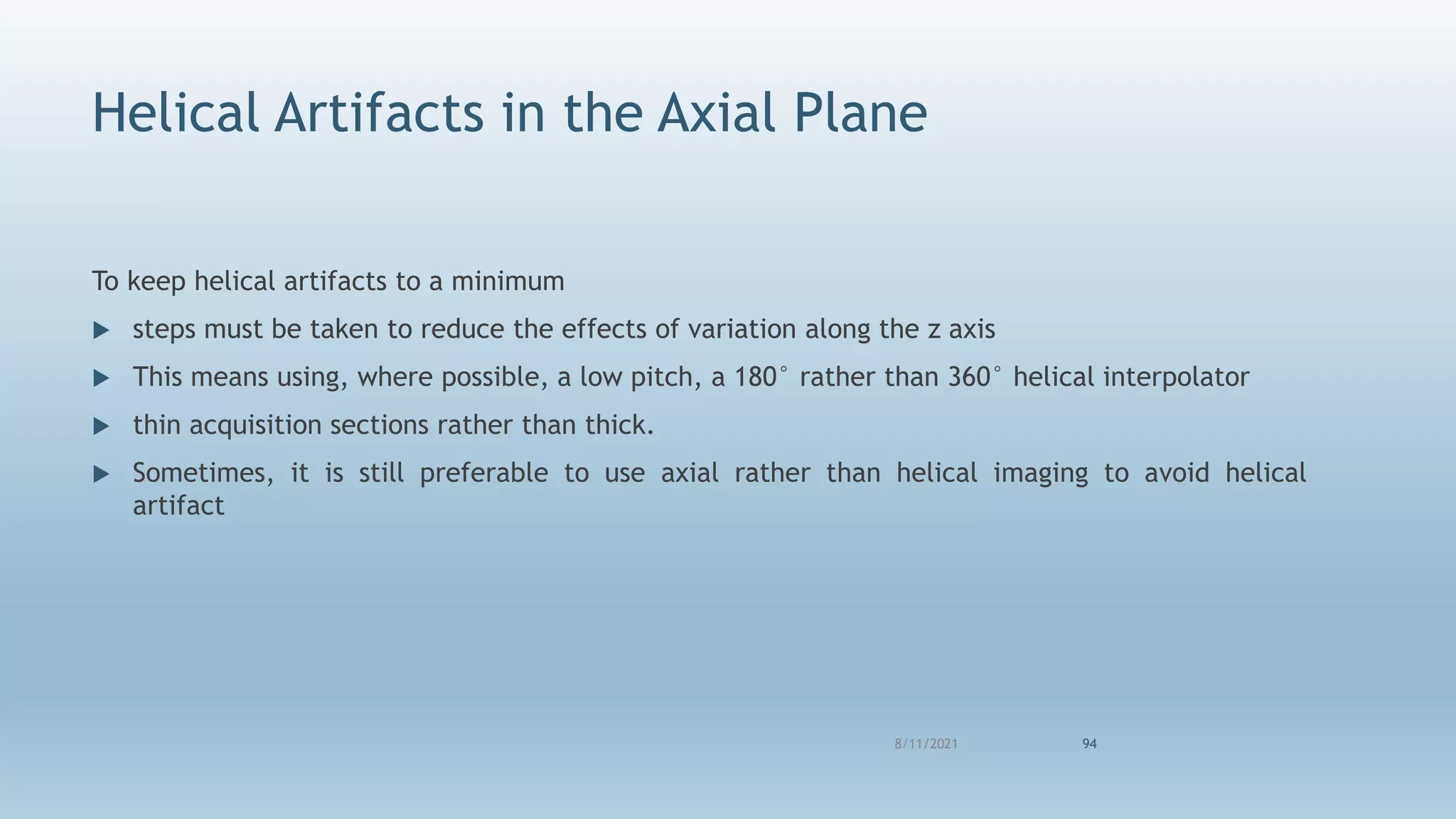 Helical Artifacts in the Axial Plane
To keep helical artifacts to a minimum
 steps must be taken to reduce the effects of variation along the z axis
 This means using, where possible, a low pitch, a 180° rather than 360° helical interpolator
 thin acquisition sections rather than thick.
 Sometimes, it is still preferable to use axial rather than helical imaging to avoid helical
artifact
8/11/2021 94
 