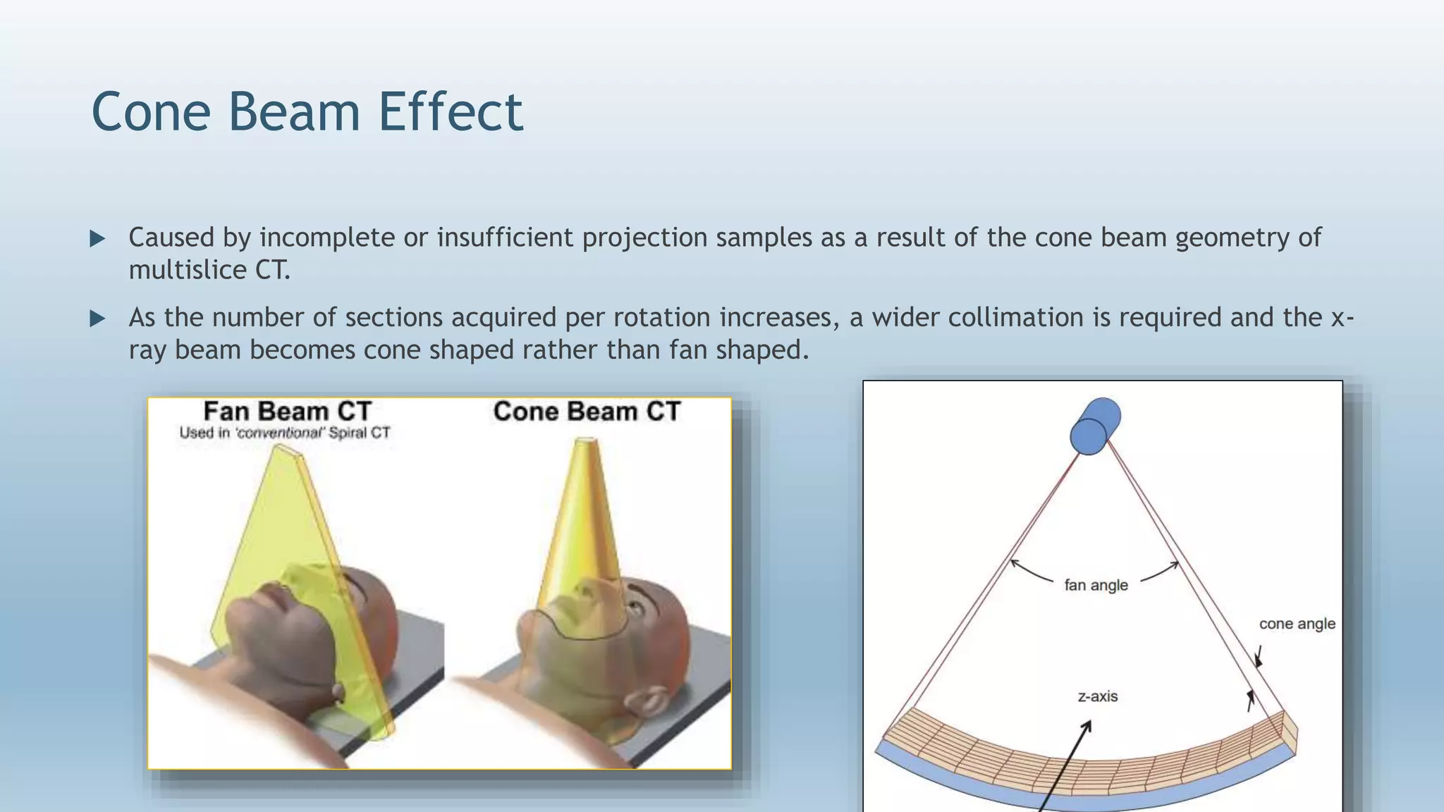 Cone Beam Effect
 Caused by incomplete or insufficient projection samples as a result of the cone beam geometry of
multislice CT.
 As the number of sections acquired per rotation increases, a wider collimation is required and the x-
ray beam becomes cone shaped rather than fan shaped.
 