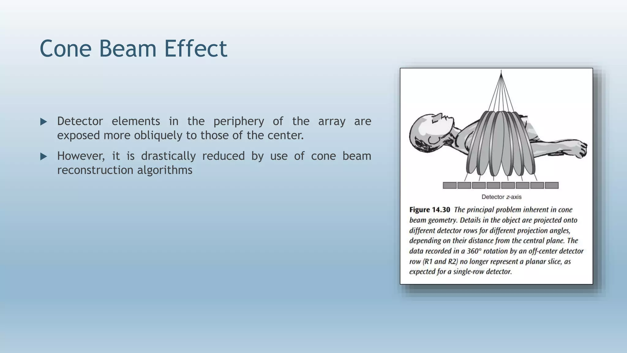 Cone Beam Effect
 Detector elements in the periphery of the array are
exposed more obliquely to those of the center.
 However, it is drastically reduced by use of cone beam
reconstruction algorithms
 