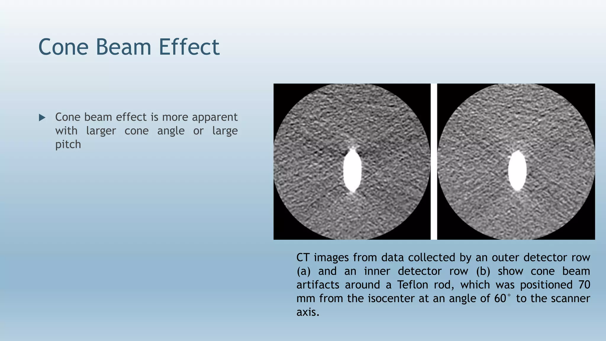 Cone Beam Effect
 Cone beam effect is more apparent
with larger cone angle or large
pitch
CT images from data collected by an outer detector row
(a) and an inner detector row (b) show cone beam
artifacts around a Teflon rod, which was positioned 70
mm from the isocenter at an angle of 60° to the scanner
axis.
 